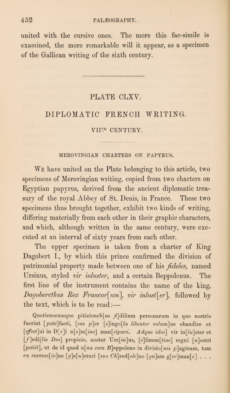 united with the cursive ones. The more this fac-simile is examined, the more remarkable will it appear, as a specimen of the Gallican writing of the sixth century. PLATE CLXV. DIPLOMATIC FRENCH WRITING. VII™ CENTURY. MEROVINGIAN CHARTERS ON PAPYRUS. We have united on the Plate belonging to this article, two specimens of Merovingian writing, copied from two charters on Egyptian papyrus, derived from the ancient diplomatic trea¬ sury of the royal Abbey of St. Denis, in France. These two specimens thus brought together, exhibit two kinds of writing, differing materially from each other in their graphic characters, and which, although written in the same century, were exe¬ cuted at an interval of sixty years from each other. The upper specimen is taken from a charter of King Dagobert I., by which this prince confirmed the division of patrimonial property made between one of his fideles, named IJrsinus, styled vir inluster, and a certain Beppolenus. The first line of the instrument contains the name of the king, Dagobercthus Rex Francor\um\, vir inlust[^r], followed by the text, which is to be read:— Quotienscumque piticioneb[ws Ajclilium personamm in quo nostris fuerint [pate]facti, \eas p]er [s]ingo[£a libenter volum]us obaudire et \effect\m in D[Y]i n[o]m[me] man\cipari. Adque ideo] vir in[£a]ster et [/]edi[te's Deo] propicio, noster Urs[^]us, [c]limen[*tae] regni [n]ostri \petiit], ut de id quod u\na cum Sjeppoleno in division’s p]aginam, tam ex success[io]ne [^]e[?^]eturi [st/o Ch]vo({\ole]\\o [p]am g[er]man[o] . . .