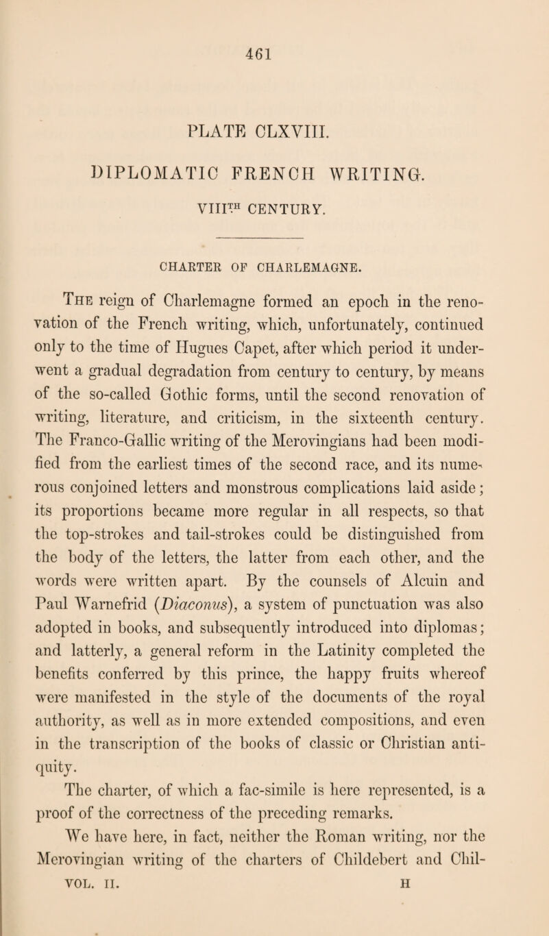 PLATE OLXVIII. DIPLOMATIC FRENCH WRITING. VIinH CENTURY. CHARTER OF CHARLEMAGNE. The reign of Charlemagne formed an epoch in the reno¬ vation of the French writing, which, unfortunately, continued only to the time of Hugues Capet, after which period it under¬ went a gradual degradation from century to century, by means of the so-called Gothic forms, until the second renovation of writing, literature, and criticism, in the sixteenth century. The Franco-Gallic writing of the Merovingians had been modi¬ fied from the earliest times of the second race, and its nume¬ rous conjoined letters and monstrous complications laid aside; its proportions became more regular in all respects, so that the top-strokes and tail-strokes could be distinguished from the body of the letters, the latter from each other, and the words were written apart. By the counsels of Alcuin and Paul Warnefrid (Diaconus), a system of punctuation was also adopted in books, and subsequently introduced into diplomas; and latterly, a general reform in the Latinity completed the benefits conferred by this prince, the happy fruits whereof were manifested in the style of the documents of the royal authority, as well as in more extended compositions, and even in the transcription of the books of classic or Christian anti¬ quity. The charter, of which a fac-simile is here represented, is a proof of the correctness of the preceding remarks. We have here, in fact, neither the Roman writing, nor the Merovingian writing of the charters of Childebert and Cliil- VOL. II. h