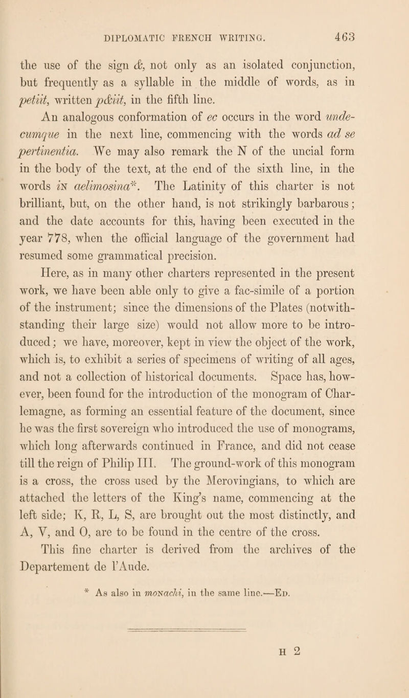 the use of the sign &, not only as an isolated conjunction, but frequently as a syllable in the middle of words, as in petiit, written pdiit, in the fifth line. An analogous conformation of ec occurs in the word unde- cumque in the next line, commencing with the words ad se pertinentia. We may also remark the N of the uncial form in the body of the text, at the end of the sixth line, in the words z'n aelimosina*. The Latinity of this charter is not brilliant, but, on the other hand, is not strikingly barbarous; and the date accounts for this, having been executed in the year 778, when the official language of the government had resumed some grammatical precision. Here, as in many other charters represented in the present work, we have been able only to give a fac-simile of a portion of the instrument; since the dimensions of the Plates (notwith¬ standing their large size) would not allow more to be intro¬ duced; we have, moreover, kept in view the object of the work, which is, to exhibit a series of specimens of writing of all ages, and not a collection of historical documents. Space has, how¬ ever, been found for the introduction of the monogram of Char¬ lemagne, as forming an essential feature of the document, since he was the first sovereign who introduced the use of monograms, which long afterwards continued in France, and did not cease till the reign of Philip IIP The ground-work of this monogram is a cross, the cross used by the Merovingians, to which are attached the letters of the King’s name, commencing at the left side; K, R, L, S, are brought out the most distinctly, and A, V, and 0, are to be found in the centre of the cross. This fine charter is derived from the archives of the Dcpartement de FAude. * As also in moNachi, in the same line.—Ed.