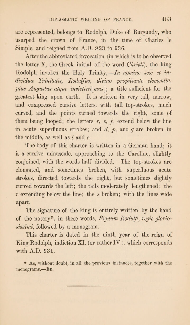 are represented, belongs to Rodolph, Duke of Burgundy, who usurped the crown of France, in the time of Charles le Simple, and reigned from A.D. 923 to 936. After the abbreviated invocation (in which is to be observed the letter X, the Greek initial of the word Christi), the king Rodolph invokes the Holy Trinity,—In nomine scce et in- dividuce Trinitatis, Rodulfus, divino propitiante dementia, plus Augustus atque invictissi[mus~\; a title sufficient for the greatest king upon earth. It is written in very tall, narrow, and compressed cursive letters, with tall top-strokes, much curved, and the points turned towards the right, some of them being looped; the letters /*, s, /, extend below the line in acute superfluous strokes; and d, p, and g are broken in the middle, as well as t and e. The body of this charter is written in a German hand; it is a cursive minuscule, approaching to the Caroline, slightly conjoined, with the words half divided. The top-strokes are elongated, and sometimes broken, with superfluous acute strokes, directed towards the right, but sometimes slightly curved towards the left; the tails moderately lengthened; the r extending below the line; the s broken; with the lines wide apart. The signature of the king is entirely written by the hand of the notary4', in these words, Signum Rodulfi, regis glorio- sissimi, followed by a monogram. This charter is dated in the ninth year of the reign of King Rodolph, indiction XI. (or rather IV.), which corresponds with A.D. 931. * As, without doubt, in all the previous instances, together with the monograms.—Ed.