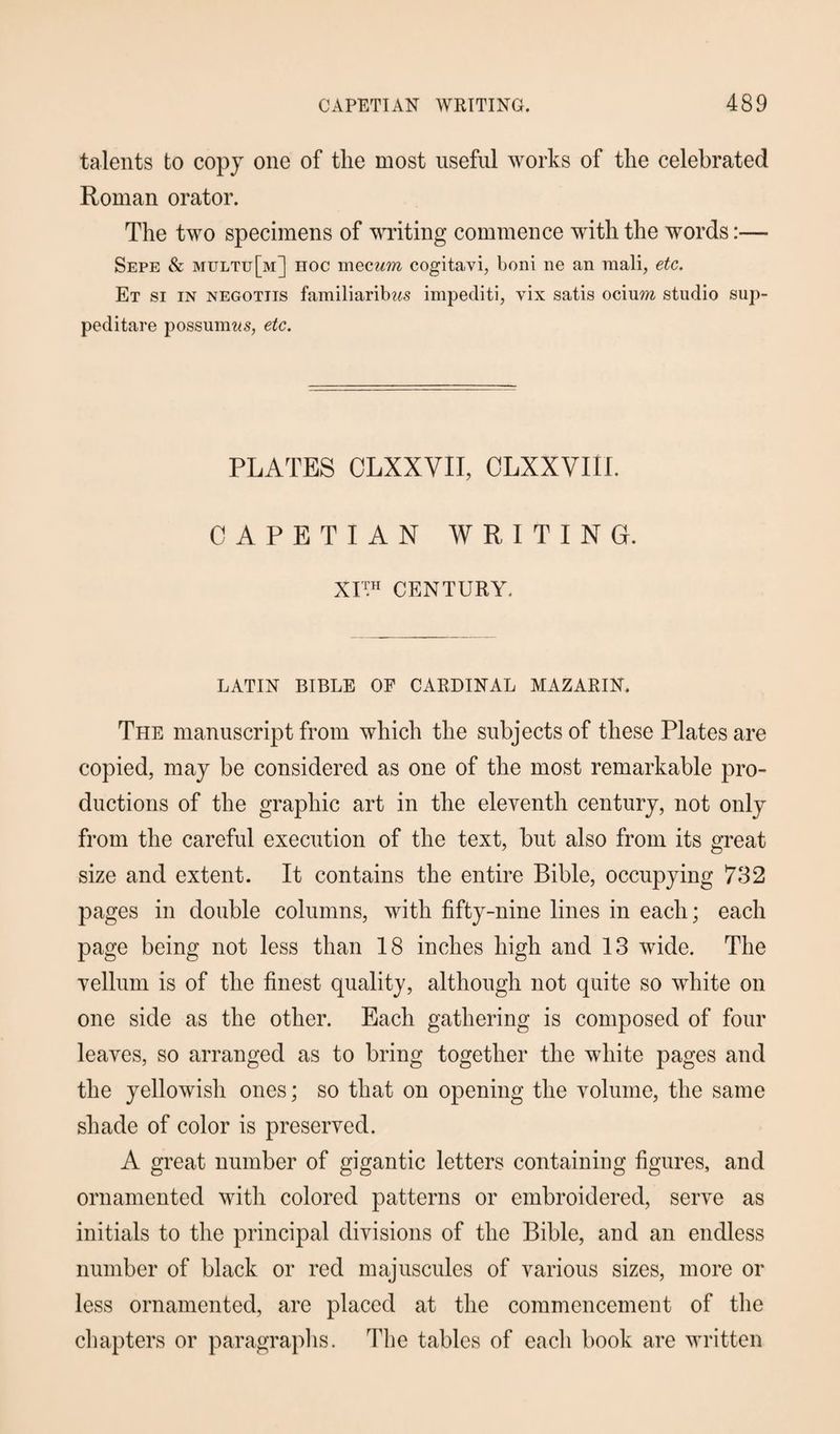 talents to copy one of the most useful works of the celebrated Roman orator. The two specimens of writing commence with the words:— Sepe & multu[m] hoc mecum cogitavi, boni ne an mali, etc. Et si in negotiis familiarib?is impediti, yix satis ocium studio sup- peditare possumws, etc. PLATES CLXXVII, OLXXVIII. CAPETIAN WRITING. XI™ CENTURY, LATIN BIBLE OF CARDINAL MAZARIN. The manuscript from which the subjects of these Plates are copied, may be considered as one of the most remarkable pro¬ ductions of the graphic art in the eleventh century, not only from the careful execution of the text, but also from its great size and extent. It contains the entire Bible, occupying 732 pages in double columns, with fifty-nine lines in each; each page being not less than 18 inches high and 13 wide. The vellum is of the finest quality, although not quite so white on one side as the other. Each gathering is composed of four leaves, so arranged as to bring together the white pages and the yellowish ones; so that on opening the volume, the same shade of color is preserved. A great number of gigantic letters containing figures, and ornamented with colored patterns or embroidered, serve as initials to the principal divisions of the Bible, and an endless number of black or red majuscules of various sizes, more or less ornamented, are placed at the commencement of the chapters or paragraphs. The tables of each book are written