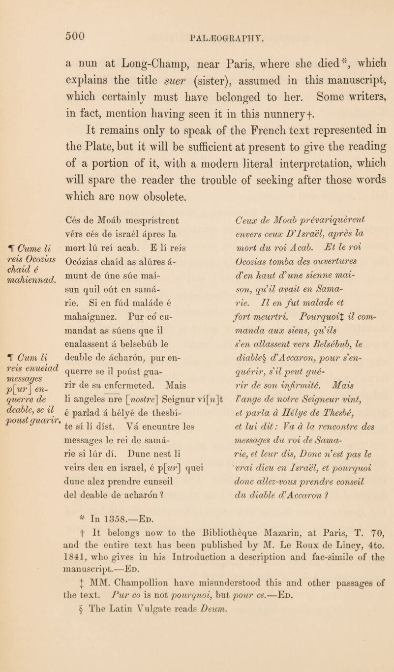 % Cume li reis Ocozias chaid e mahiennad. U Gum li reis enueiad messages p[ur~\ en- querre de deable, se il poust guarir. a nun at Long-Champ, near Paris, where she died* * * §, which explains the title suer (sister), assumed in this manuscript, which certainly must have belonged to her. Some writers, in fact, mention having seen it in this nunnery f. It remains only to speak of the French text represented in the Plate, but it will be sufficient at present to give the reading of a portion of it, with a modern literal interpretation, which will spare the reader the trouble of seeking after those words which are now obsolete. Ces de Moab mespristrent vers ces de israel apres la mort lu rei acab. E li reis Ocozias chaid as alures a- munt de une sue mai- sun quil out en sama- rie. Si en fud malade e mahaignnez. Pur co cu- mandat as suens que il enalassent a belsebub le deable de acharon, pur en- querre se il poust gua¬ rir de sa enfermeted. Mais li angeles nre \_nostre\ Seignur vi \n\t e parlad a lielye de thesbi- te si li dist. Ya encuntre les messages le rei de sama- rie si lur di. Dune nest li veirs deu en israel, e p \ur'\ quei dune alez prendre cunseil del deable de acharo'n ? * In 1358.—Ed. f It belongs now to the Bibliotheque Mazarin, at Paris, T. 70, and the entire text has been published by M. Le Roux de Lincy, 4to. 1841, who gives in his Introduction a description and fac-simile of the manuscript.—Ed. j MM. Champollion have misunderstood this and other passages of the text. Pur co is not pourquoi, but pour ce.'—Ed. § The Latin Vulgate reads Deum. Ceux de Moab prevariquerent envers ceux D'Israel, apres la mort du roi Acab. Et le roi Ocozias tornba des ouvertures dCen haut d^une sienne mai- son, qu'il avait en Sama- rie. Il en fut malade et fort meurtri. Pourquoi% il com- manda aux siens, gulls sen allassent vers Belsebub, le diable§ diAccaron, pour sen- querir, s il pent gue- rir de son infirmite. Mais Vange de notre Seigneur vint, et parla a lielye de Thesbe, et lui dit: Va a la rencontre des messages du roi de Sama- rie, et leur dis, Done riest pas le vrai dieu en Israel, et pourquoi done allez-vous prendre conseil du diable d'Accaron ?