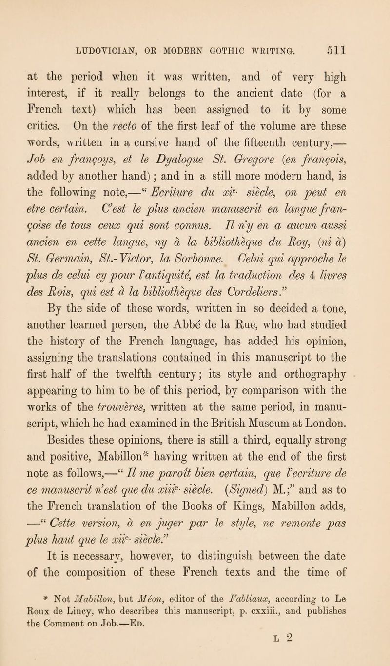 at the period when it was written, and of very high interest, if it really belongs to the ancient date (for a French text) which has been assigned to it by some critics. On the recto of the first leaf of the volume are these words, written in a cursive hand of the fifteenth century,— Job en frangoys, et le Dyalogue St. Gregore {en frangois, added by another hand); and in a still more modern hand, is the following note,—“ Ecriture du xie• siecle, on pent en etre certain. C’est le plus ancien manuscrit en langue fran- coise de tons ceux qui sont connus. II ny en a aucun aussi ancien en cette langue, ny a la bibliotheque du Roy, (ni a) St. Germain, St-Victor, la Sorbonne. Gelui qui approche le plus de celui cy pour Tantiquite' est la traduction des 4 livres des Rois, qui est a la bibliotheque des Cordeliers I By the side of these words, written in so decided a tone, another learned person, the Abbe de la Rue, who had studied the history of the French language, has added his opinion, assigning the translations contained in this manuscript to the first half of the twelfth century; its style and orthography appearing to him to be of this period, by comparison with the works of the trouveres, written at the same period, in manu¬ script, which he had examined in the British Museum at London. Besides these opinions, there is still a third, equally strong and positive, Mabillon''' having written at the end of the first note as follows,—“ II me par o it bien certain, que I ecriture de ce manuscrit nest que du xiiie- siecle. {Signed) M.and as to the French translation of the Books of Kings, Mabillon adds, —“ Cette version, a en juger par le style, ne remonte pas plus haut que le xiie- siecleI It is necessary, however, to distinguish between the date of the composition of these French texts and the time of * Not Mabillon, but Meon, editor of the Fabliaux, according to Le Roux de Lincy, who describes this manuscript, p. cxxiii., and publishes the Comment on Job.—Ed.