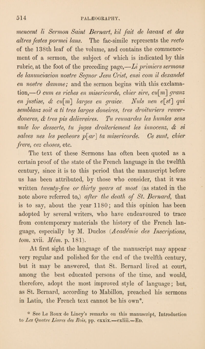 mencent li Sermon Saint Bernart, hit fait de lavant et des altres festes pormei Ians. The fac-simile represents the recto of the 138th leaf of the volume, and contains the commence¬ ment of a sermon, the subject of which is indicated by this rubric, at the foot of the preceding page,—Li primiers sermons de lanunciacion nostre Segnor Jesu Crist, ensi com il dexandet en nostre damme; and the sermon begins with this exclama¬ tion,— 0 cum es riches en misericorde, chier sire, cu\m\ granz en justise, d cu[ni\ larges en graice. Nuls nen e[st] qui semblanz soit a ti tres larges doneires, tres droituriers rewer- doneres, d tres pis delivreires. Tu reuuardes les humles sens nule lor desserte, tu juges droiteriement les innocenz, d si salves nes les pecheors p[ar] ta misericorde. Ce sunt, chier frere, cez choses, etc. The text of these Sermons has often been quoted as a certain proof of the state of the French language in the twelfth century, since it is to this period that the manuscript before us has been attributed, by those who consider, that it was written twenty-five or thirty years at most (as stated in the note above referred to,) after the death of St. Bernard, that is to say, about the year 1180; and this opinion has been adopted by several writers, who have endeavoured to trace from contemporary materials the history of the French lan¬ guage, especially by M. Duclos (A cademie des Inscriptions, tom. xvii. Mem. p. 181). At first sight the language of the manuscript may appear very regular and polished for the end of the twelfth century, but it may be answered, that St. Bernard lived at court, among the best educated persons of the time, and would, therefore, adopt the most improved style of language; but, as St. Bernard, according to Mabillon, preached his sermons in Latin, the French text cannot be his own*. * See Le Roux de Lincy’s remarks on this manuscript, Introduction to Les Quatre Livres des Rois, pp. cxxix.—cxliii.—Ed.