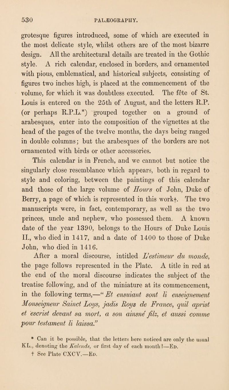 grotesque figures introduced, some of which are executed in the most delicate style, whilst others are of the most bizarre design. All the architectural details are treated in the Gothic style. A rich calendar, enclosed in borders, and ornamented with pious, emblematical, and historical subjects, consisting of figures two inches high, is placed at the commencement of the volume, for which it was doubtless executed. The fete of St. Louis is entered on the 25th of August, and the letters R.P. (or perhaps R.P.L.*) grouped together on a ground of arabesques, enter into the composition of the vignettes at the head of the pages of the twelve months, the days being ranged in double columns; but the arabesques of the borders are not ornamented with birds or other accessories. This calendar is in French, and we cannot but notice the singularly close resemblance which appears, both in regard to style and coloring, between the paintings of this calendar and those of the large volume of Hours of John, Duke of Berry, a page of which is represented in this workf. The two manuscripts were, in fact, contemporary, as well as the two princes, uncle and nephew, who possessed them. A known date of the year 1390, belongs to the Hours of Duke Louis II., who died in 1417, and a date of 1400 to those of Duke John, who died in 1416. After a moral discourse, intitled L’estimeur du monde, the page follows represented in the Plate. A title in red at the end of the moral discourse indicates the subject of the treatise following, and of the miniature at its commencement, in the following terms,—“ Et ensuiant sont li enseignement Monseigneur Sainct Logs, jadis Roys de France, quil aprist et escrist devant sa mort, a son ainsne filz, et aussi comme pour testament li laissa.” * Can it be possible, that the letters here noticed are only the usual KL., denoting the Kalends, or first day of each month1?—Ed. t See Plate CXCV.—Ed.