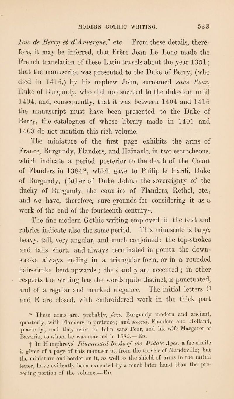 Due de Berry et d’Auvergne” etc. From these details, there¬ fore, it may be inferred, that Frere Jean Le Lone made the French translation of these Latin travels about the year 1351; that the manuscript was presented to the Duke of Berry, (who died in 1416,) by his nephew John, surnamed sans Peur, Duke of Burgundy, who did not succeed to the dukedom until 1404, and, consequently, that it was between 1404 and 1416 the manuscript must have been presented to the Duke of Berry, the catalogues of whose library made in 140] and 1403 do not mention this rich volume. The miniature of the first page exhibits the arms of France, Burgundy, Flanders, and Hainault, in two escutcheons, which indicate a period posterior to the death of the Count of Flanders in 1384'/r, which gave to Philip le Ilardi, Duke of Burgundy, (father of Duke John,) the sovereignty of the duchy of Burgundy, the counties of Flanders, Rethel, etc., and we have, therefore, sure grounds for considering it as a work of the end of the fourteenth century-]-. The fine modern Gothic writing employed in the text and rubrics indicate also the same period. This minuscule is large, heavy, tall, very angular, and much conjoined; the top-strokes and tails short, and always terminated in points, the down- stroke always ending in a triangular form, or in a rounded hair-stroke bent upwards ; the i and y are accented ; in other respects the writing lias the words quite distinct, is punctuated, and of a regular and marked elegance. The initial letters C and E are closed, with embroidered work in the thick part * These arms are, probably, first, Burgundy modern and ancient, quarterly, with Flanders in pretence; and second, Flanders and Holland, quarterly; and they refer to John sans Peur, and his wife Margaret of Bavaria, to whom he was married in 1385. — Ed. •j* In Humphreys’ Illuminated Bools ofi the Middle Ages, a fac-simile is given of a page of this manuscript, from the travels of Mandeville; but the miniature and border on it, as well as the shield of arms in the initial letter, have evidently been executed by a much later hand than flic pre¬ ceding portion of the volume.—Ed.