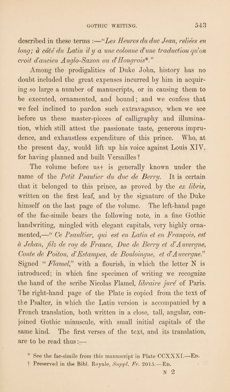 described in these terms :—“Les Heures du due Jean, reliees en long; a cote du Latin il y a une colonne dune traduction quon croit d'ancien A nglo-Saxon ou dHongrois*.” Among the prodigalities of Duke John, history has no doubt included the great expenses incurred by him in acquir¬ ing so large a number of manuscripts, or in causing them to be executed, ornamented, and bound; and we confess that we feel inclined to pardon such extravagance, when we see before us these master-pieces of calligraphy and illumina¬ tion, which still attest the passionate taste, generous impru¬ dence, and exhaustless expenditure of this prince. Who, at the present day, would lift up his voice against Louis XIV. for having planned and built Versailles'? The volume before usf is generally known under the name of the Petit Psautier du due de Berry. It is certain that it belonged to this prince, as proved by the ex libris, written on the first leaf, and by the signature of the Duke himself on the last page of the volume. The left-hand page of the fac-simile bears the following note, in a fine Gothic handwriting, mingled with elegant capitals, very highly orna¬ mented,—“ Ce Psaultier, qui est en Latin et en Francois, est a Jehan, filz de roy de France, Due de Berry et dAuvergne, Conte de Poitou, dEstampes, de Bouloingne, et dAuvergneJ Signed “ Flamel,” with a flourish, in which the letter X is introduced; in which fine specimen of writing we recognize the hand of the scribe Nicolas Flamel, libraire jure of Paris. fI he right-hand page of the Plate is copied from the text of the Psalter, in which the Latin version is accompanied by a French translation, both written in a close, tall, angular, con¬ joined Gothic minuscule, with small initial capitals of the same kind. The first verses of the text, and its translation, are to be read thus— See the fac-simile from this manuscript in Plate CCXXXI.—Ed. t Preserver! in the Bibh Royale, Suppl. Fr. 2015.—Ed. N 2