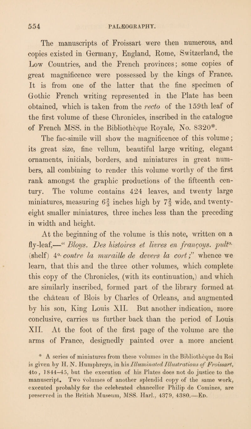 The manuscripts of Froissart were then numerous, and copies existed in Germany, England, Rome, Switzerland, the Low Countries, and the French provinces; some copies of great magnificence were possessed by the kings of France. It is from one of the latter that the fine specimen of Gothic French writing represented in the Plate has been obtained, which is taken from the recto of the 159th leaf of the first volume of these Chronicles, inscribed in the catalogue of French MSS. in the Bibliotheque Royale, No. 8320*. The fac-simile will show the magnificence of this volume; its great size, fine vellum, beautiful large writing, elegant ornaments, initials, borders, and miniatures in great num¬ bers, all combining to render this volume worthy of the first rank amongst the graphic productions of the fifteenth cen¬ tury. The volume contains 424 leaves, and twenty large miniatures, measuring 6§ inches high by 7-f wide, and twenty- eight smaller miniatures, three inches less than the preceding in width and height. At the beginning of the volume is this note, written on a fly-leaf,—“ Bloys. Des histoires et livres en francoys. putt0- (shelf) 4°* contre la muraille de devers la cortwhence we learn, that this and the three other volumes, which complete this copy of the Chronicles, (with its continuation,) and which are similarly inscribed, formed part of the library formed at the chateau of Blois by Charles of Orleans, and augmented by his son, King Louis XII. But another indication, more conclusive, carries us further back than the period of Louis XII. At the foot of the first page of the volume are the arms of France, designedly painted over a more ancient * A series of miniatures from these volumes in the Bibliotheque du Roi is given by H. N. Humphreys, in his Illuminated Illustrations of Froissart, 4to, 1844-45, but the execution of his Plates does not do justice to the manuscript. Two volumes of another splendid copy of the same work, executed probably for the celebrated chancellor Philip de Comines, are preserved in the British Museum, MSS. Hark, 4379, 4380.—En.