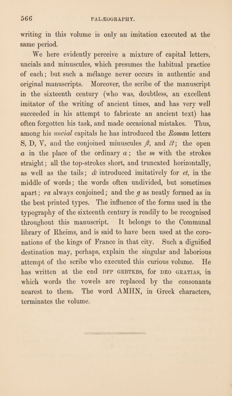 writing in this volume is only an imitation executed at the same period. We here evidently perceive a mixture of capital letters, uncials and minuscules, which presumes the habitual practice of each; but such a melange never occurs in authentic and original manuscripts. Moreover, the scribe of the manuscript in the sixteenth century (who was, doubtless, an excellent imitator of the writing of ancient times, and has very well succeeded in his attempt to fabricate an ancient text) has often forgotten his task, and made occasional mistakes. Thus, among his uncial capitals he has introduced the Roman letters S, D, V, and the conjoined minuscules ft, and the open a in the place of the ordinary a; the m with the strokes straight; all the top-strokes short, and truncated horizontally, as well as the tails; & introduced imitatively for et, in the middle of words; the words often undivided, but sometimes apart; ra always conjoined; and the g as neatly formed as in the best printed types. The influence of the forms used in the typography of the sixteenth century is readily to be recognised throughout this manuscript. It belongs to the Communal library of Rheims, and is said to have been used at the coro¬ nations of the kings of France in that city. Such a dignified destination may, perhaps, explain the singular and laborious attempt of the scribe who executed this curious volume. He has written at the end dfp grbtkbs, for deo gratias, in which words the vowels are replaced by the consonants nearest to them. The word AMHN, in Greek characters, terminates the volume.