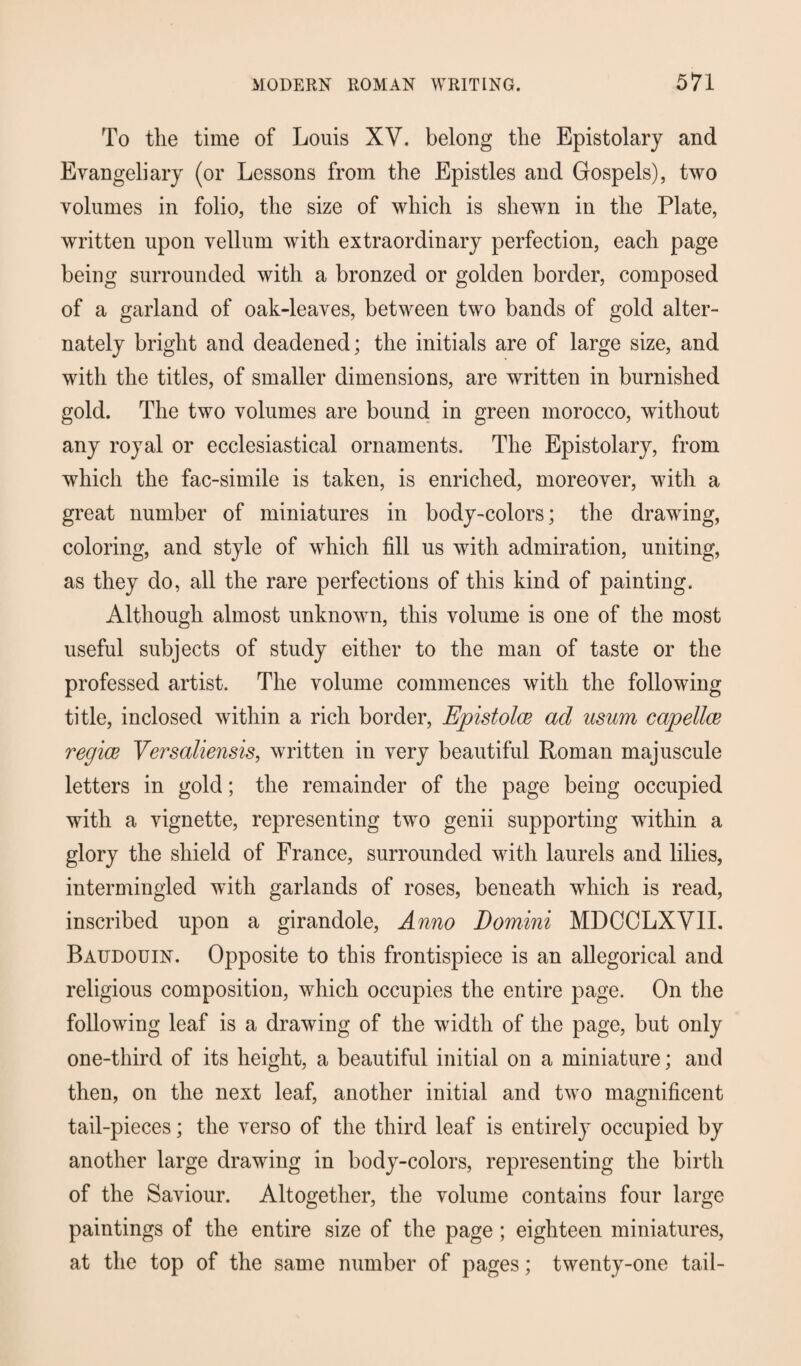 To the time of Louis XV. belong the Epistolary and Evangeliary (or Lessons from the Epistles and Gospels), two volumes in folio, the size of which is shewn in the Plate, written upon vellum with extraordinary perfection, each page being surrounded with a bronzed or golden border, composed of a garland of oak-leaves, between two bands of gold alter¬ nately bright and deadened; the initials are of large size, and with the titles, of smaller dimensions, are written in burnished gold. The two volumes are bound in green morocco, without any royal or ecclesiastical ornaments. The Epistolary, from which the fac-simile is taken, is enriched, moreover, with a great number of miniatures in body-colors; the drawing, coloring, and style of which fill us with admiration, uniting, as they do, all the rare perfections of this kind of painting. Although almost unknown, this volume is one of the most useful subjects of study either to the man of taste or the professed artist. The volume commences with the following title, inclosed within a rich border, Epistolce ad usum capellce regice Versaliensis, written in very beautiful Roman majuscule letters in gold; the remainder of the page being occupied with a vignette, representing two genii supporting within a glory the shield of France, surrounded with laurels and lilies, intermingled with garlands of roses, beneath which is read, inscribed upon a girandole, Anno Domini MDCCLXVII. Baudouin. Opposite to this frontispiece is an allegorical and religious composition, which occupies the entire page. On the following leaf is a drawing of the width of the page, but only one-third of its height, a beautiful initial on a miniature; and then, on the next leaf, another initial and two magnificent tail-pieces; the verso of the third leaf is entirely occupied by another large drawing in body-colors, representing the birth of the Saviour. Altogether, the volume contains four large paintings of the entire size of the page ; eighteen miniatures, at the top of the same number of pages; twenty-one tail-