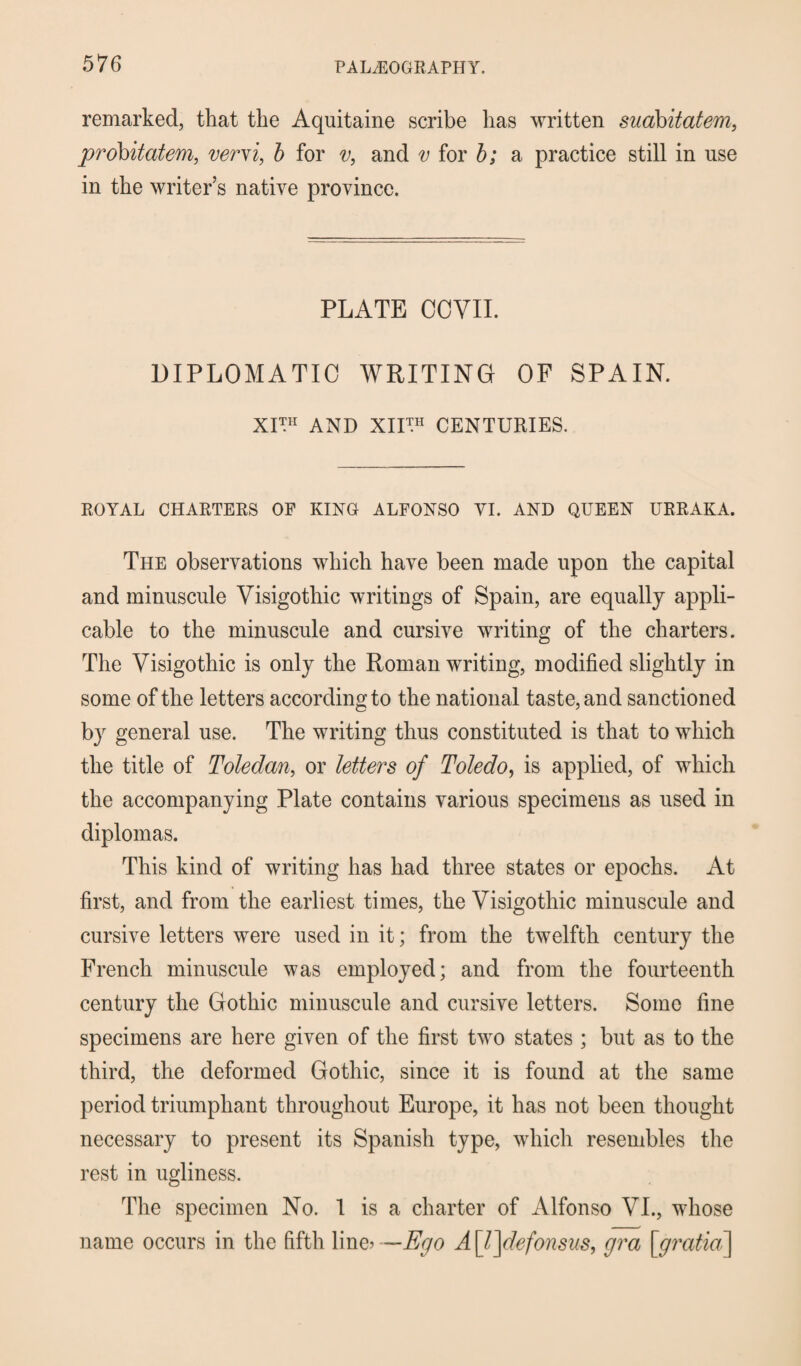 remarked, that the Aquitaine scribe has written suabitatem, probitatem, vervi, b for v, and v for b; a practice still in use in the writer’s native province. PLATE CCVII. DIPLOMATIC WRITING OF SPAIN. XI™ AND XII™ CENTURIES. ROYAL CHARTERS OP KING ALFONSO YI. AND QUEEN URRAKA. The observations which have been made upon the capital and minuscule Visigothic writings of Spain, are equally appli¬ cable to the minuscule and cursive writing of the charters. The Visigothic is only the Roman writing, modified slightly in some of the letters according to the national taste, and sanctioned by general use. The writing thus constituted is that to which the title of Toledan, or letters of Toledo, is applied, of which the accompanying Plate contains various specimens as used in diplomas. This kind of writing has had three states or epochs. At first, and from the earliest times, the Visigothic minuscule and cursive letters were used in it; from the twelfth century the French minuscule was employed; and from the fourteenth century the Gothic minuscule and cursive letters. Some fine specimens are here given of the first two states ; but as to the third, the deformed Gothic, since it is found at the same period triumphant throughout Europe, it has not been thought necessary to present its Spanish type, which resembles the rest in ugliness. The specimen No. 1 is a charter of Alfonso VI., whose name occurs in the fifth line* —Ay<9 A \l]defonsus, gra [gratia\