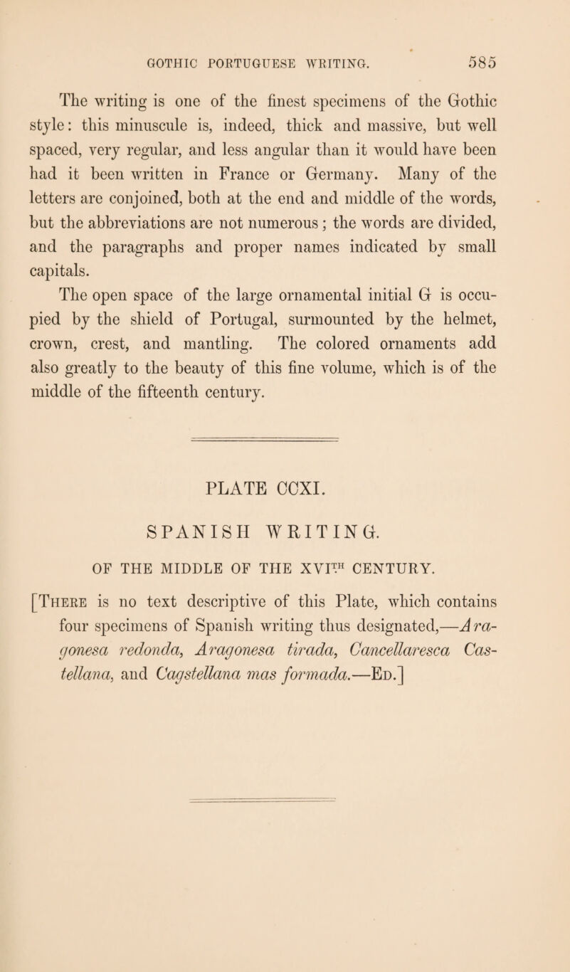 The writing is one of the finest specimens of the Gothic style: this minuscule is, indeed, thick and massive, but wrell spaced, very regular, and less angular than it would have been had it been written in France or Germany. Many of the letters are conjoined, both at the end and middle of the words, but the abbreviations are not numerous; the words are divided, and the paragraphs and proper names indicated by small capitals. The open space of the large ornamental initial G is occu¬ pied by the shield of Portugal, surmounted by the helmet, crown, crest, and mantling. The colored ornaments add also greatly to the beauty of this fine volume, which is of the middle of the fifteenth century. PLATE COXI. SPANISH WRITING. OF THE MIDDLE OF THE XVI™ CENTURY. [There is no text descriptive of this Plate, which contains four specimens of Spanish writing thus designated,—Ara- gonesa redonda, Aragonesa tirada, Cancellaresca Cas- tellana, and Cagstellana mas formada.—Ed.]