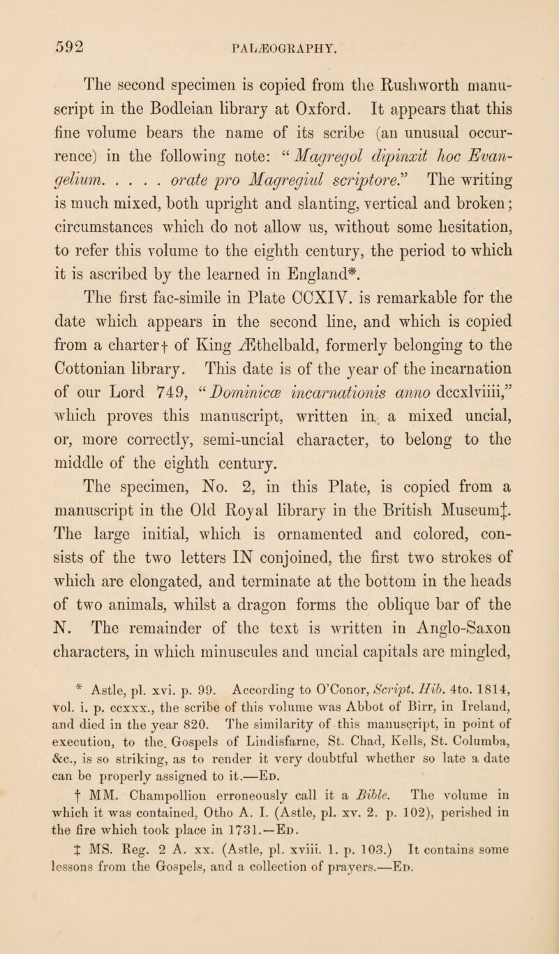 The second specimen is copied from the Rush worth manu¬ script in the Bodleian library at Oxford. It appears that this fine volume bears the name of its scribe (an unusual occur¬ rence) in the following note: “ Magregol dipinxit hoc Evan- gelium.orate pro Magregiul scriptore ” The writing is much mixed, both upright and slanting, vertical and broken; circumstances which do not allow us, without some hesitation, to refer this volume to the eighth century, the period to which it is ascribed by the learned in England*. The first fac-simile in Plate OOXIY. is remarkable for the date which appears in the second line, and which is copied from a charter f of King AEthelbald, formerly belonging to the Cottonian library. This date is of the year of the incarnation of our Lord 749, “ Dominicce incarnationis anno dccxlviiii,” which proves this manuscript, written in. a mixed uncial, or, more correctly, semi-uncial character, to belong to the middle of the eighth century. The specimen, No. 2, in this Plate, is copied from a manuscript in the Old Royal library in the British MuseumJ. The large initial, which is ornamented and colored, con¬ sists of the two letters IN conjoined, the first two strokes of which are elongated, and terminate at the bottom in the heads of two animals, whilst a dragon forms the oblique bar of the N. The remainder of the text is written in Anglo-Saxon characters, in which minuscules and uncial capitals are mingled, * Astle, pi. xvi. p. 99. According to O’Conor, Script. Ilib. 4to. 1814, vol. i. p. ccxxx., the scribe of this volume was Abbot of Birr, in Ireland, and died in the year 820. The similarity of this manuscript, in point of execution, to the. Gospels of Lindisfarne, St. Chad, Kells, St. Columba, &c., is so striking, as to render it very doubtful whether so late a date can be properly assigned to it.—Ed. f MM. Champollion erroneously call it a Bible. The volume in which it was contained, Otho A. I. (Astle, pi. xv. 2. p. 102), perished in the fire which took place in 1731. —Ed. X MS. Reg. 2 A. xx. (Astle, pi. xviii. 1. p. 103.) It contains some lessons from the Gospels, and a collection of prayers.—Ed.
