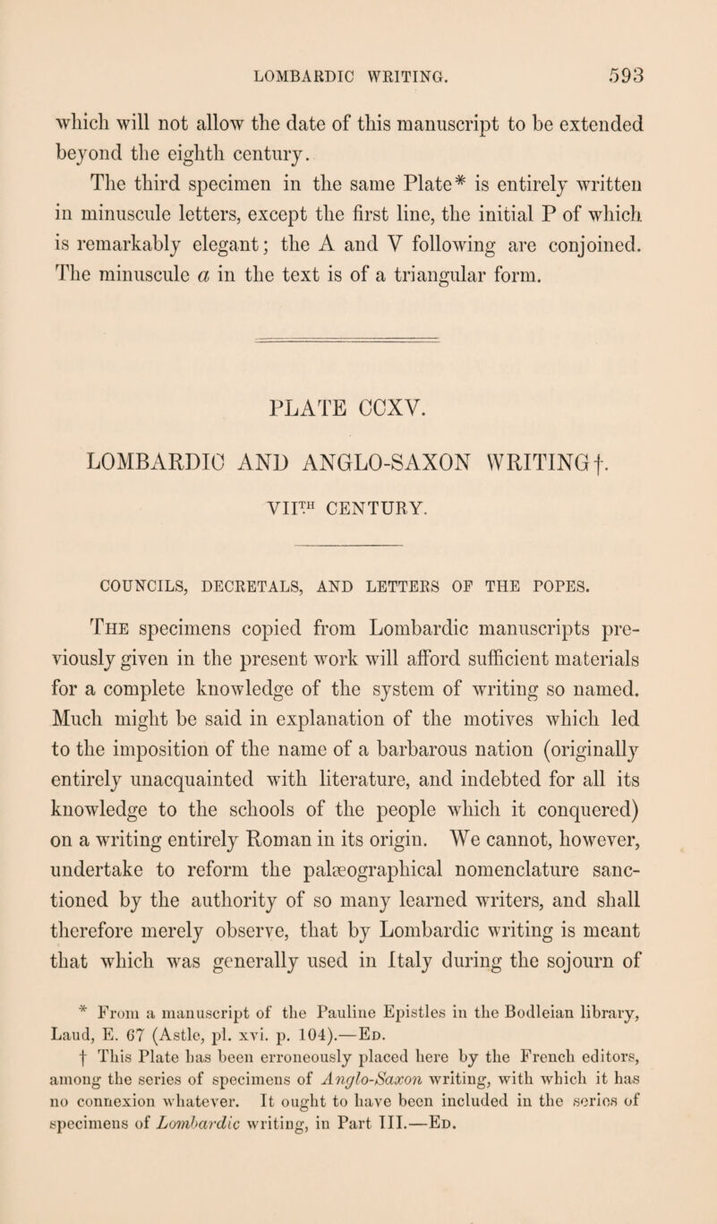 which will not allow the date of this manuscript to be extended beyond the eighth century. The third specimen in the same Plate# is entirely written in minuscule letters, except the first line, the initial P of which, is remarkably elegant; the A and V following are conjoined. The minuscule a in the text is of a triangular form. PLATE COXV. LOMBARDIC AND ANGLO-SAXON WRITING f. VII™ CENTURY. COUNCILS, DECRETALS, AND LETTERS OF THE POPES. The specimens copied from Lombardic manuscripts pre¬ viously given in the present work will afford sufficient materials for a complete knowledge of the system of writing so named. Much might be said in explanation of the motives which led to the imposition of the name of a barbarous nation (originally entirely unacquainted with literature, and indebted for all its knowledge to the schools of the people which it conquered) on a writing entirely Roman in its origin. We cannot, however, undertake to reform the palaeographical nomenclature sanc¬ tioned by the authority of so many learned writers, and shall therefore merely observe, that by Lombardic writing is meant that which was generally used in Italy during the sojourn of * From a manuscript of the Pauline Epistles in the Bodleian library, Laud, E. 67 (Astle, pi. xvi. p. 104).—Ed. f This Plate has been erroneously placed here by the French editors, among the series of specimens of Anglo-Saxon writing, with which it has no connexion whatever. It ought to have been included in the series of specimens of Lombardic writing, in Part III.—Ed.