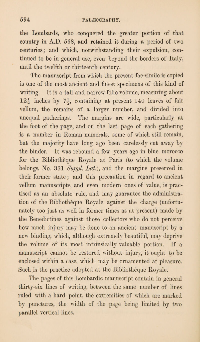 the Lombards, who conquered the greater portion of that country in A.D. 568, and retained it during a period of two centuries; and which, notwithstanding their expulsion, con¬ tinued to be in general use, even beyond the borders of Italy, until the twelfth or thirteenth century. The manuscript from which the present fac-simile is copied is one of the most ancient and finest specimens of this kind of writing. It is a tall and narrow folio volume, measuring about 12^ inches by 7^, containing at present 140 leaves of fair vellum, the remains of a larger number, and divided into unequal gatherings. The margins are wide, particularly at the foot of the page, and on the last page of each gathering is a number in Roman numerals, some of which still remain, but the majority have long ago been carelessly cut away by the binder. It was rebound a few years ago in blue morocco for the Bibliotheque Royale at Paris (to which the volume belongs, No. 331 Suppl. Lat.), and the margins preserved in their former state; and this precaution in regard to ancient vellum manuscripts, and even modern ones of value, is prac¬ tised as an absolute rule, and may guarantee the administra¬ tion of the Bibliotheque Royale against the charge (unfortu¬ nately too just as well in former times as at present) made by the Benedictines against those collectors who do not perceive how much injury may be done to an ancient manuscript by a new binding, which, although extremely beautiful, may deprive the volume of its most intrinsically valuable portion. If a manuscript cannot be restored without injury, it ought to be enclosed within a case, which may be ornamented at pleasure. Such is the practice adopted at the Bibliotheque Royale. The pages of this Lombardic manuscript contain in general thirty-six lines of writing, between the same number of lines ruled with a hard point, the extremities of which are marked by punctures, the width of the page being limited by two parallel vertical lines.