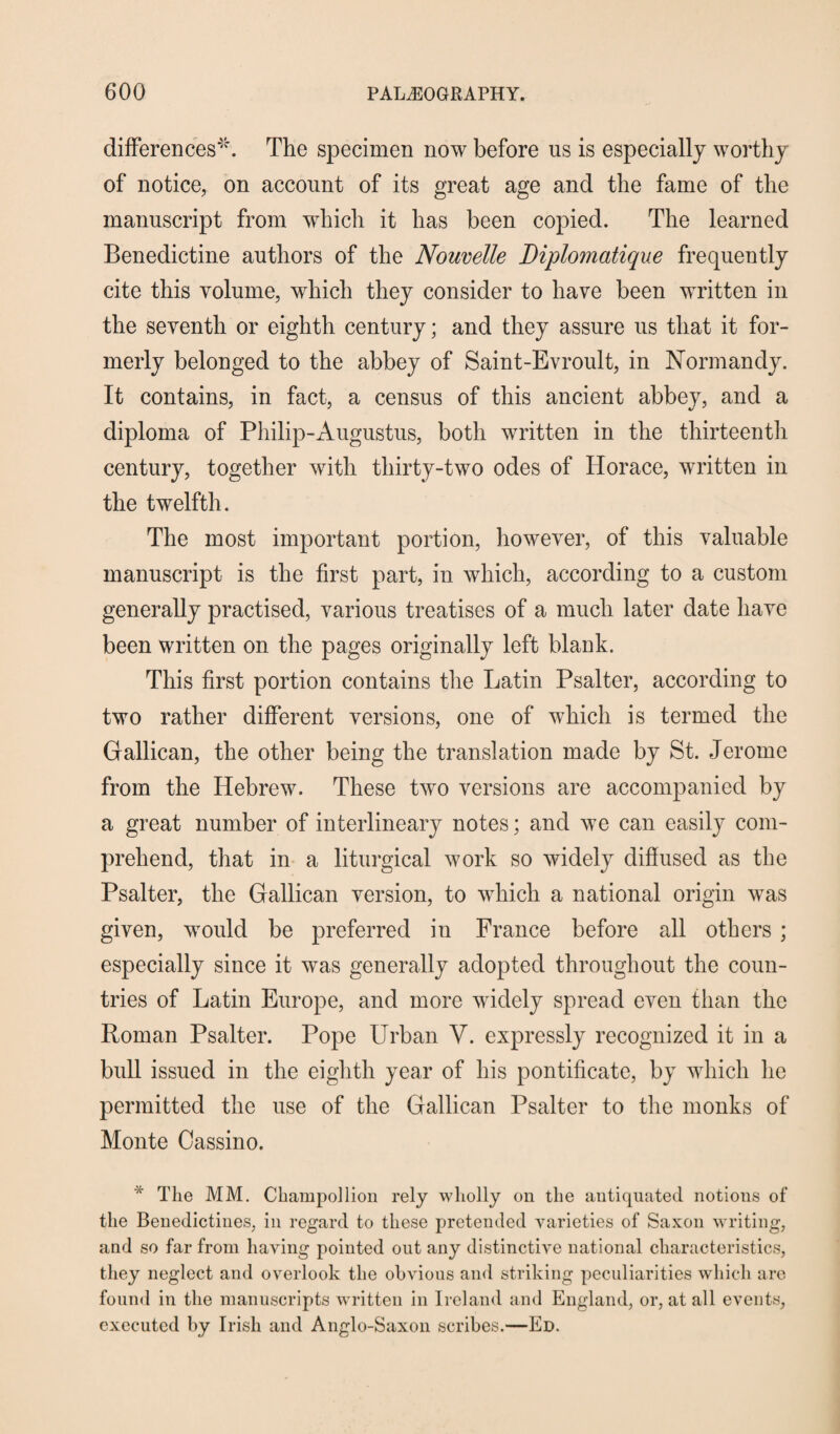 differences*. The specimen now before us is especially worthy of notice, on account of its great age and the fame of the manuscript from which it has been copied. The learned Benedictine authors of the Nouvelle Diplomatique frequently cite this volume, which they consider to have been written in the seventh or eighth century; and they assure us that it for¬ merly belonged to the abbey of Saint-Evroult, in Normandy. It contains, in fact, a census of this ancient abbey, and a diploma of Philip-Augustus, both written in the thirteenth century, together with thirty-two odes of Horace, written in the twelfth. The most important portion, however, of this valuable manuscript is the first part, in which, according to a custom generally practised, various treatises of a much later date have been written on the pages originally left blank. This first portion contains the Latin Psalter, according to two rather different versions, one of which is termed the Gallican, the other being the translation made by St. Jerome from the Hebrew. These two versions are accompanied by a great number of interlineary notes; and we can easily com¬ prehend, that in a liturgical work so widely diffused as the Psalter, the Gallican version, to which a national origin was given, would be preferred in France before all others ; especially since it was generally adopted throughout the coun¬ tries of Latin Europe, and more widely spread even than the Roman Psalter. Pope Urban V. expressly recognized it in a bull issued in the eighth year of his pontificate, by which he permitted the use of the Gallican Psalter to the monks of Monte Cassino. * The MM. Champollion rely wholly on the antiquated notions of the Benedictines, in regard to these pretended varieties of Saxon writing, and so far from having pointed out any distinctive national characteristics, they neglect and overlook the obvious and striking peculiarities which are found in the manuscripts written in Ireland and England, or, at all events, executed by Irish and Anglo-Saxon scribes.—Ed.