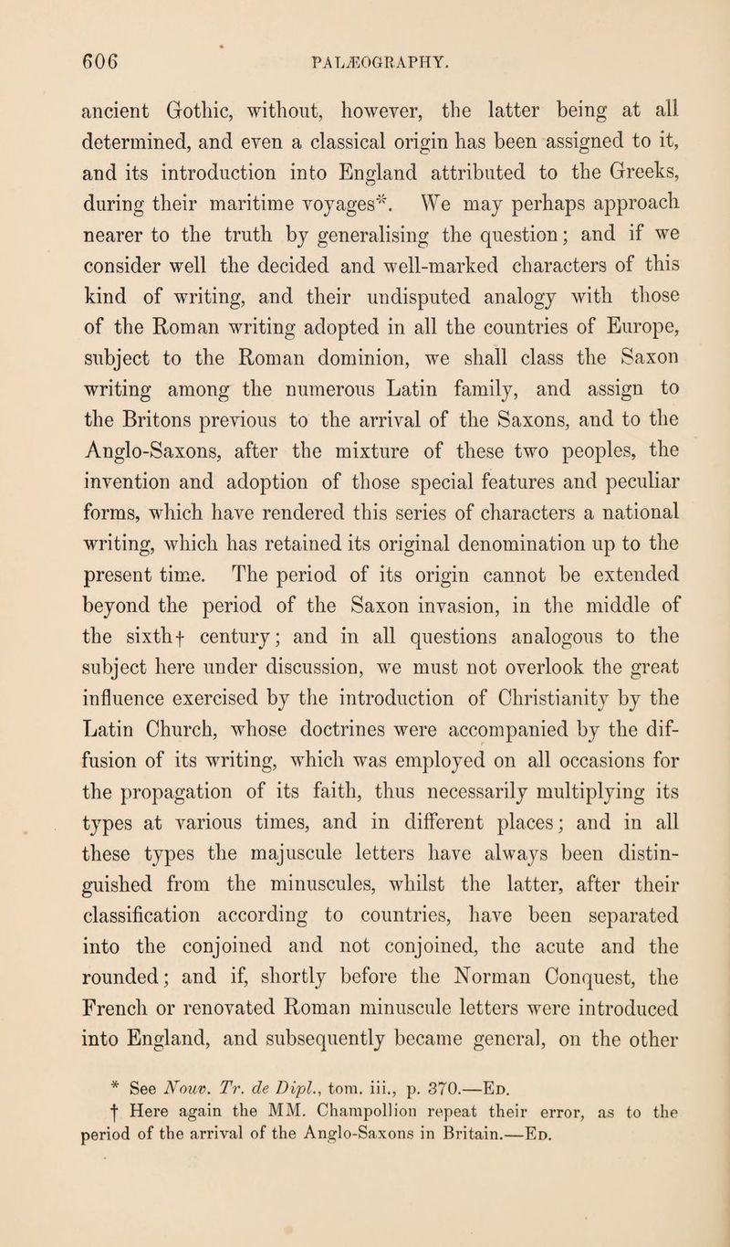 ancient Gothic, without, however, the latter being at all determined, and even a classical origin has been assigned to it, and its introduction into England attributed to the Greeks, during their maritime voyages'*. We may perhaps approach nearer to the truth by generalising the question; and if we consider well the decided and well-marked characters of this kind of writing, and their undisputed analogy with those of the Roman writing adopted in all the countries of Europe, subject to the Roman dominion, we shall class the Saxon writing among the numerous Latin family, and assign to the Britons previous to the arrival of the Saxons, and to the Anglo-Saxons, after the mixture of these two peoples, the invention and adoption of those special features and peculiar forms, which have rendered this series of characters a national writing, which has retained its original denomination up to the present time. The period of its origin cannot be extended beyond the period of the Saxon invasion, in the middle of the sixthf century; and in all questions analogous to the subject here under discussion, we must not overlook the great influence exercised by the introduction of Christianity by the Latin Church, whose doctrines were accompanied by the dif¬ fusion of its writing, which was employed on all occasions for the propagation of its faith, thus necessarily multiplying its types at various times, and in different places; and in all these types the majuscule letters have always been distin¬ guished from the minuscules, whilst the latter, after their classification according to countries, have been separated into the conjoined and not conjoined, the acute and the rounded; and if, shortly before the Norman Conquest, the French or renovated Roman minuscule letters were introduced into England, and subsequently became general, on the other * See Nouv. Tr. de Dipl., tom. iii,, p. 370.—Ed. f Here again the MM. Champollion repeat their error, as to the period of the arrival of the Anglo-Saxons in Britain.—Ed.