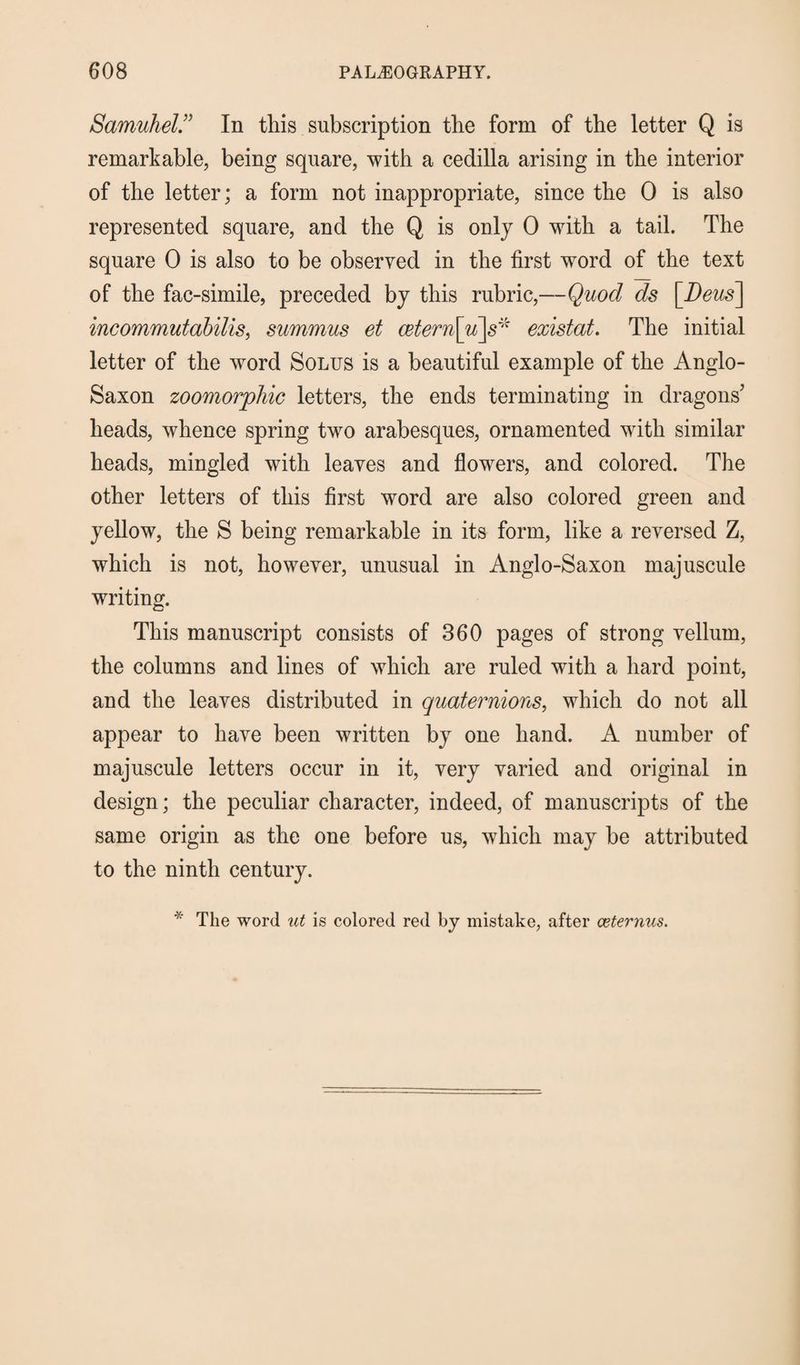 SamuhelIn this subscription the form of the letter Q is remarkable, being square, with a cedilla arising in the interior of the letter; a form not inappropriate, since the 0 is also represented square, and the Q is only 0 with a tail. The square 0 is also to be observed in the first word of the text of the fac-simile, preceded by this rubric,—Quod ds [Deus] incommutabilis, summus et cetern\u\s* existed. The initial letter of the word Solus is a beautiful example of the Anglo- Saxon zoomorphic letters, the ends terminating in dragons' heads, whence spring two arabesques, ornamented with similar heads, mingled with leaves and flowers, and colored. The other letters of this first word are also colored green and yellow, the S being remarkable in its form, like a reversed Z, which is not, however, unusual in Anglo-Saxon majuscule writing. This manuscript consists of 360 pages of strong vellum, the columns and lines of which are ruled with a hard point, and the leaves distributed in quaternions, which do not all appear to have been written by one hand. A number of majuscule letters occur in it, very varied and original in design; the peculiar character, indeed, of manuscripts of the same origin as the one before us, which may be attributed to the ninth century. * The word ut is colored red by mistake, after ceternus.