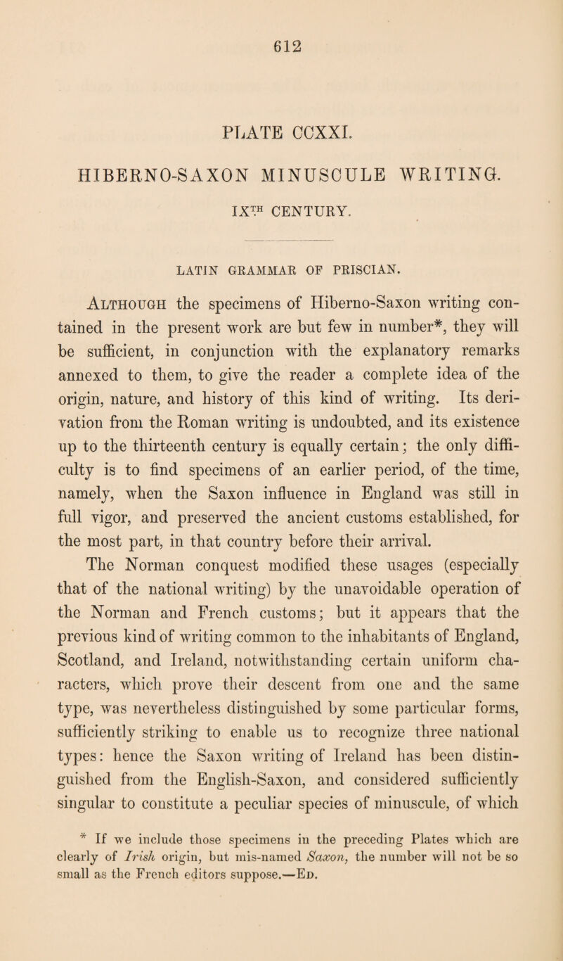 PLATE CCXXI. HIBERNO-S AXON MINUSCULE WRITING. IX™ CENTURY. LATIN GRAMMAR OF PRISCIAN. Although the specimens of Hiberno-Saxon writing con¬ tained in the present work are but few in number*, they will be sufficient, in conjunction with the explanatory remarks annexed to them, to give the reader a complete idea of the origin, nature, and history of this kind of writing. Its deri¬ vation from the Roman writing is undoubted, and its existence up to the thirteenth century is equally certain; the only diffi¬ culty is to find specimens of an earlier period, of the time, namely, when the Saxon influence in England was still in full vigor, and preserved the ancient customs established, for the most part, in that country before their arrival. The Norman conquest modified these usages (especially that of the national writing) by the unavoidable operation of the Norman and French customs; but it appears that the previous kind of writing common to the inhabitants of England, Scotland, and Ireland, notwithstanding certain uniform cha¬ racters, which prove their descent from one and the same type, was nevertheless distinguished by some particular forms, sufficiently striking to enable us to recognize three national types: hence the Saxon writing of Ireland has been distin¬ guished from the Englisli-Saxon, and considered sufficiently singular to constitute a peculiar species of minuscule, of which * If we include those specimens in the preceding Plates which are clearly of Irish origin, but mis-named Saxon, the number will not be so small as the French editors suppose.—Ed.