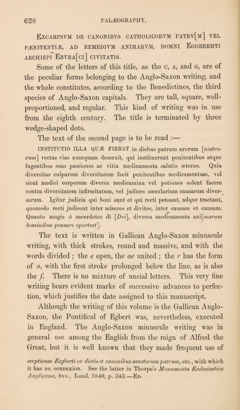 Excarpsym de canonibvs catholicorym patry[m] YEL P^ENITENTIAE, AD REMEDIYM ANIMARVM, DOMXI EGGBERHTI ARCHIEPI EBYRA[ci] CIYITATIS. Some of the letters of this title, as the c, a, and g, are of the peculiar forms belonging to the Anglo-Saxon writing, and the whole constitutes, according to the Benedictines, the third species of Anglo-Saxon capitals. They are tall, square, well- proportioned, and regular. This kind of writing was in use from the eighth century. The title is terminated by three wedge-shaped dots. The text of the second page is to be read :— INSTITUTIO ILLA QUAE EIEBAT in diebus patrum nrorum \nostro- rum\ rectas vias numquam deseruit, qui instituerunt penitentibus atque lugentibws suas passiones ac vitia medicamenta salutis seterne. Quia diversitas culparum diversitatem facit penitentibus medicaraentum, vel sicut medici corporum diversa raedicamina vel potiones solent facere contra diversitatem infirmitatum, vel judices ssecularium causarum diver- sarum. Igitur judicia qui boni sunt et qui recti pensant, adque tractant, quomodo recti judicent inter miseros et divites, inter causam et causam. Quanto magis 6 sacerdotes di \Dei\, diversa medicamenta ani\marum hominibus pensare oporteat]. The text is written in Gallican Anglo-Saxon minuscule writing, with thick strokes, round and massive, and with the words divided; the e open, the ae united ; the r has the form of n, with the first stroke prolonged below the line, as is also the /. There is no mixture of uncial letters. This very fine writing bears evident marks of successive advances to perfec¬ tion, which justifies the date assigned to this manuscript. Although the writing of this volume is the Gallican Anglo- Saxon, the Pontifical of Egbert was, nevertheless, executed in England. The Anglo-Saxon minuscule writing was in general use among the English from the reign of Alfred the Great, but it is well known that they made frequent use of cerptiones Ecgberti ex dictis et canonibus sanctorum patrum, etc., with which it has no connexion. See the latter in Thorpe’s Monumental Ecclesiastica Anglicana, 8vo., Loud. 1840, p. 343.—Ed.