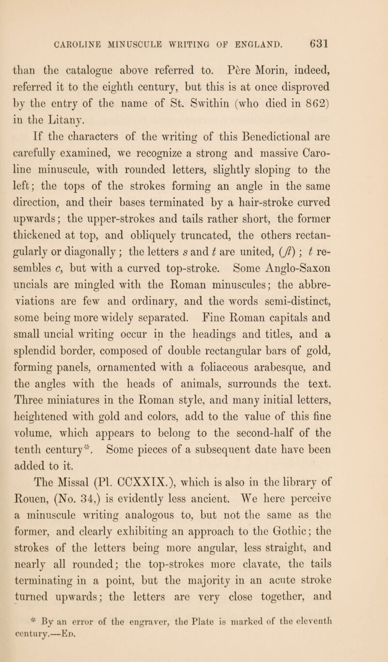 than the catalogue above referred to. Pere Morin, indeed, referred it to the eighth century, but this is at once disproved by the entry of the name of St. Swithin (who died in 862) in the Litany. If the characters of the writing of this Benedictional are carefully examined, we recognize a strong and massive Caro¬ line minuscule, with rounded letters, slightly sloping to the left; the tops of the strokes forming an angle in the same direction, and their bases terminated by a hair-stroke curved upwards; the upper-strokes and tails rather short, the former thickened at top, and obliquely truncated, the others rectan¬ gularly or diagonally; the letters s and t are united, (ft); t re¬ sembles c, but with a curved top-stroke. Some Anglo-Saxon uncials are mingled with the Roman minuscules; the abbre¬ viations are few and ordinary, and the words semi-distinct, some being more widely separated. Fine Roman capitals and small uncial writing occur in the headings and titles, and a splendid border, composed of double rectangular bars of gold, forming panels, ornamented with a foliaceous arabesque, and the angles with the heads of animals, surrounds the text. Three miniatures in the Roman style, and many initial letters, heightened with gold and colors, add to the value of this fine volume, which appears to belong to the second-half of the tenth century'''. Some pieces of a subsequent date have been added to it. The Missal (PI. CCXXIX.), which is also in the library of Rouen, (No. 34,) is evidently less ancient. We here perceive a minuscule writing analogous to, but not the same as the former, and clearly exhibiting an approach to the Gothic; the strokes of the letters being more angular, less straight, and nearly all rounded; the top-strokes more clavate, the tails terminating in a point, but the majority in an acute stroke turned upwards; the letters are very close together, and * By an error of the engraver, the Plate is marked of the eleventh century.—Ei>.