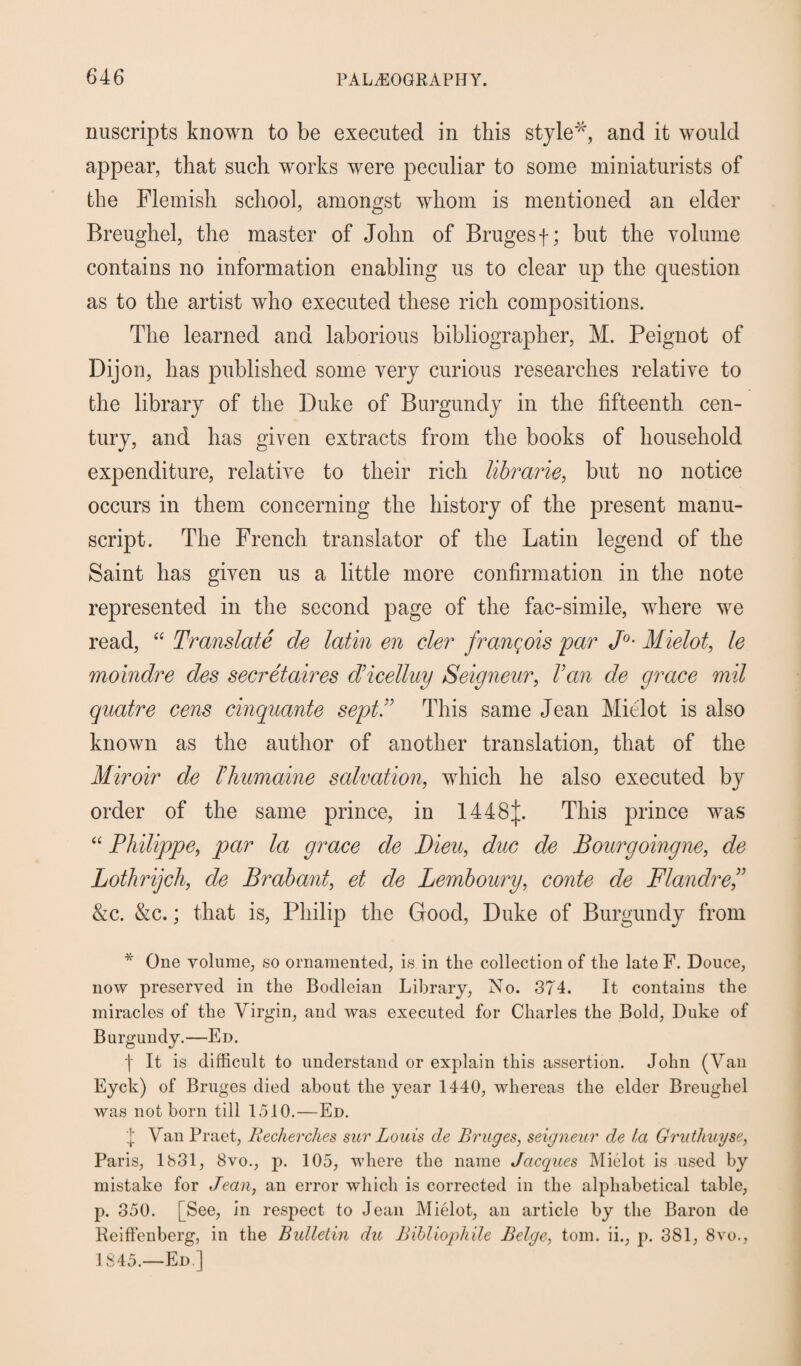 nuscripts known to be executed in this style*, and it would appear, that such works were peculiar to some miniaturists of the Flemish school, amongst whom is mentioned an elder Breughel, the master of John of Bruges f; but the volume contains no information enabling us to clear up the question as to the artist who executed these rich compositions. The learned and laborious bibliographer, M. Peignot of Dijon, has published some very curious researches relative to the library of the Duke of Burgundy in the fifteenth cen¬ tury, and has given extracts from the books of household expenditure, relative to their rich librarie, but no notice occurs in them concerning the history of the present manu¬ script. The French translator of the Latin legend of the Saint has given us a little more confirmation in the note represented in the second page of the fac-simile, where we read, “ Translate de latin en cler franc;ois par J°• Mielot, le moindre des secretaires cVicelluy Seigneur, Van de grace mil quatre cens cinquante septV This same Jean Mielot is also known as the author of another translation, that of the Miroir de Vhumaine salvation, which he also executed by order of the same prince, in 1448J. This prince was “ Philippe, par la grace de Dieu, due de Bourgoingne, de Lothrijch, de Brabant, et de Lemboury, conte de Flandref &c. &c.; that is, Philip the Good, Duke of Burgundy from * One volume, so ornamented, is in the collection of the late F. Douce, now preserved in the Bodleian Library, No. 374. It contains the miracles of the Virgin, and was executed for Charles the Bold, Duke of Burgundy.—Ed. ■(■ It is difficult to understand or explain this assertion. John (Van Eyck) of Bruges died about the year 1440, whereas the elder Breughel was not born till 1510.—Ed. j Van Praet, Recherches sur Louis de Bruges, seigneur de la Gruthuyse, Paris, 1831, 8vo., p. 105, where the name Jacques Mielot is used by mistake for Jean, an error which is corrected in the alphabetical table, p. 350. [See, in respect to Jean Mielot, an article by the Baron de Reiffenberg, in the Bulletin du Bibliophile Beige, tom. ii., p. 381, 8vo., 1845.—Ed]
