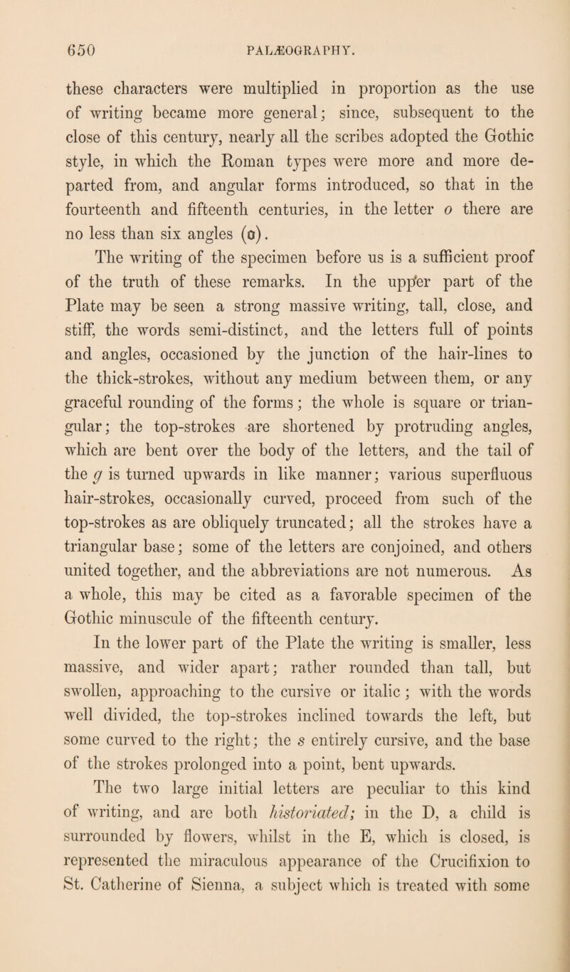 these characters were multiplied in proportion as the use of writing became more general; since, subsequent to the close of this century, nearly all the scribes adopted the Gothic style, in which the Roman types were more and more de¬ parted from, and angular forms introduced, so that in the fourteenth and fifteenth centuries, in the letter o there are no less than six angles (o). The writing of the specimen before us is a sufficient proof of the truth of these remarks. In the upp'er part of the Plate may be seen a strong massive writing, tall, close, and stiff, the words semi-distinct, and the letters full of points and angles, occasioned by the junction of the hair-lines to the thick-strokes, without any medium between them, or any graceful rounding of the forms; the whole is square or trian¬ gular; the top-strokes are shortened by protruding angles, which are bent over the body of the letters, and the tail of the g is turned upwards in like manner; various superfluous hair-strokes, occasionally curved, proceed from such of the top-strokes as are obliquely truncated; all the strokes have a triangular base; some of the letters are conjoined, and others united together, and the abbreviations are not numerous. As a whole, this may be cited as a favorable specimen of the Gothic minuscule of the fifteenth century. In the lower part of the Plate the writing is smaller, less massive, and wider apart; rather rounded than tall, but swollen, approaching to the cursive or italic; with the words well divided, the top-strokes inclined towards the left, but some curved to the right; the s entirely cursive, and the base of the strokes prolonged into a point, bent upwards. The two large initial letters are peculiar to this kind of writing, and are botli historiatecl; in the D, a child is surrounded by flowers, whilst in the E, which is closed, is represented the miraculous appearance of the Crucifixion to St. Catherine of Sienna, a subject which is treated with some