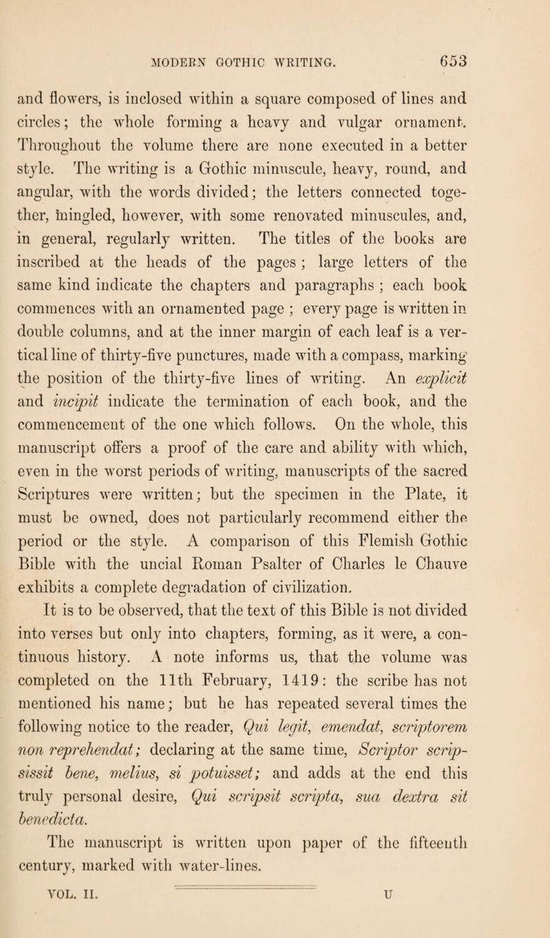 and flowers, is inclosed within a square composed of lines and circles; the whole forming a heavy and vulgar ornament. Throughout the volume there are none executed in a better style. The writing is a Gothic minuscule, heavy, round, and angular, with the words divided; the letters connected toge¬ ther, mingled, however, with some renovated minuscules, and, in general, regularly written. The titles of the books are inscribed at the heads of the pages ; large letters of the same kind indicate the chapters and paragraphs ; each book commences with an ornamented page ; every page is written in double columns, and at the inner margin of each leaf is a ver¬ tical line of thirty-five punctures, made with a compass, marking the position of the thirty-five lines of writing. An explicit and incipit indicate the termination of each book, and the commencement of the one which follows. On the whole, this manuscript offers a proof of the care and ability with which, even in the worst periods of writing, manuscripts of the sacred Scriptures were written; but the specimen in the Plate, it must be owned, does not particularly recommend either the period or the style. A comparison of this Flemish Gothic Bible with the uncial Roman Psalter of Charles le Chauve exhibits a complete degradation of civilization. It is to be observed, that the text of this Bible is not divided into verses but only into chapters, forming, as it were, a con¬ tinuous history. A note informs us, that the volume was completed on the 11th February, 1419: the scribe has not mentioned his name; but he has repeated several times the following notice to the reader, Qui legit, emendat, scriptorem non reprehended; declaring at the same time, Scriptor scrip- sissit bene, melius, si potuisset; and adds at the end this truly personal desire, Qui scripsit scripta, sua dextra sit benedicta. The manuscript is written upon paper of the fifteenth century, marked with water-lines. VOL. II. u