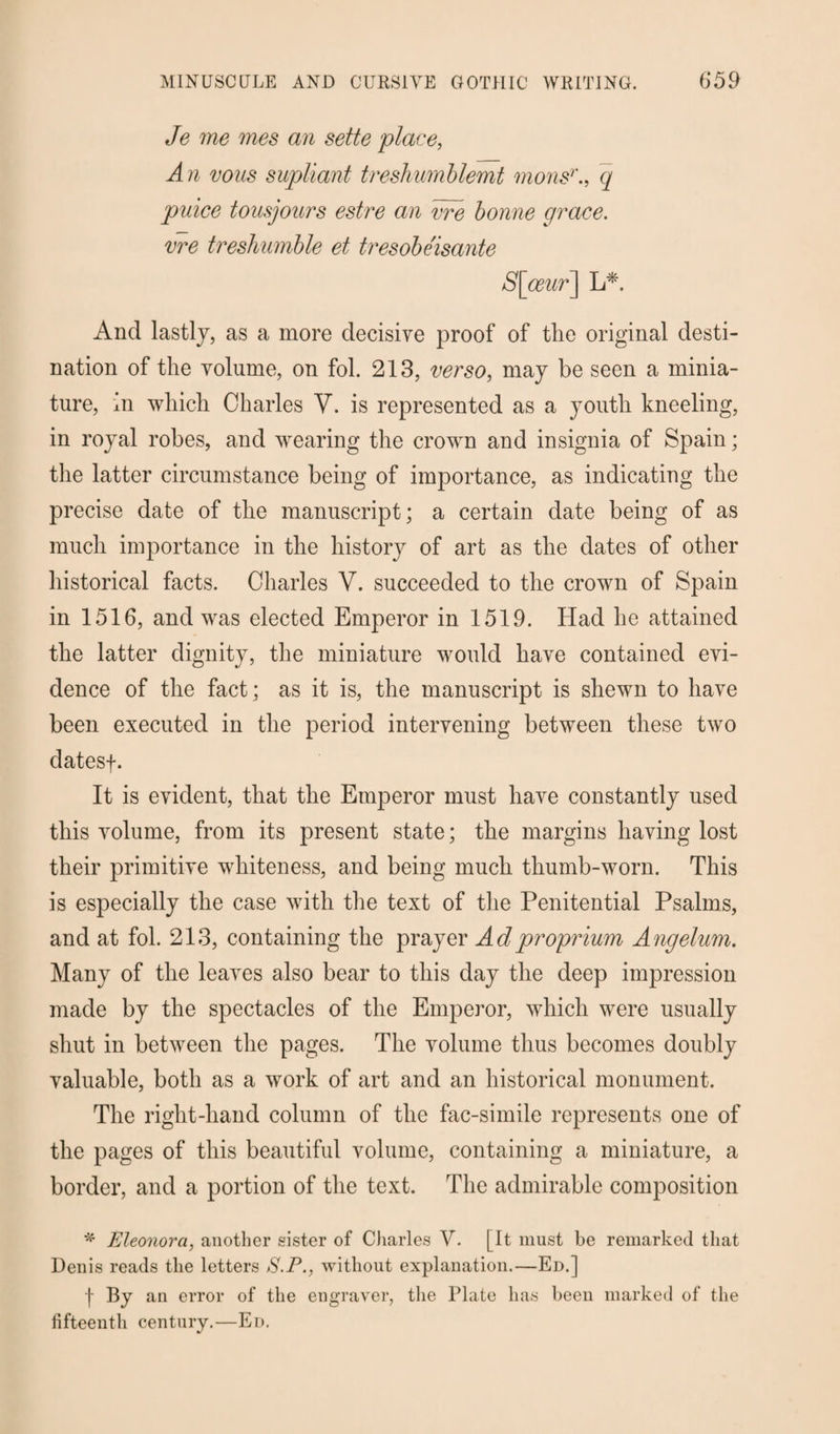 Je me mes an sette 'place, An vous supliant treshumblemt monsrq puiee tousjours estre an vre bonne grace, vre treshumble et tresobeisante S[oeur] L* And lastly, as a more decisive proof of the original desti¬ nation of the volume, on fol. 213, verso, may be seen a minia¬ ture, hi which Charles V. is represented as a youth kneeling, in royal robes, and wearing the crown and insignia of Spain; the latter circumstance being of importance, as indicating the precise date of the manuscript; a certain date being of as much importance in the history of art as the dates of other historical facts. Charles Y. succeeded to the crown of Spain in 1516, and was elected Emperor in 1519. Had he attained the latter dignity, the miniature would have contained evi¬ dence of the fact; as it is, the manuscript is shewn to have been executed in the period intervening between these two datesf. It is evident, that the Emperor must have constantly used this volume, from its present state; the margins having lost their primitive whiteness, and being much thumb-worn. This is especially the case with the text of the Penitential Psalms, and at fol. 213, containing the prayer Adproprium Angelum. Many of the leaves also bear to this day the deep impression made by the spectacles of the Emperor, which were usually shut in between the pages. The volume thus becomes doubly valuable, both as a work of art and an historical monument. The right-hand column of the fac-simile represents one of the pages of this beautiful volume, containing a miniature, a border, and a portion of the text. The admirable composition * Eleonora, another sister of Cliarles V. [It must be remarked that Denis reads the letters S.P., without explanation.—Ed.] 1 By an error of the engraver, the Plate has been marked of the fifteenth century.—Ed.