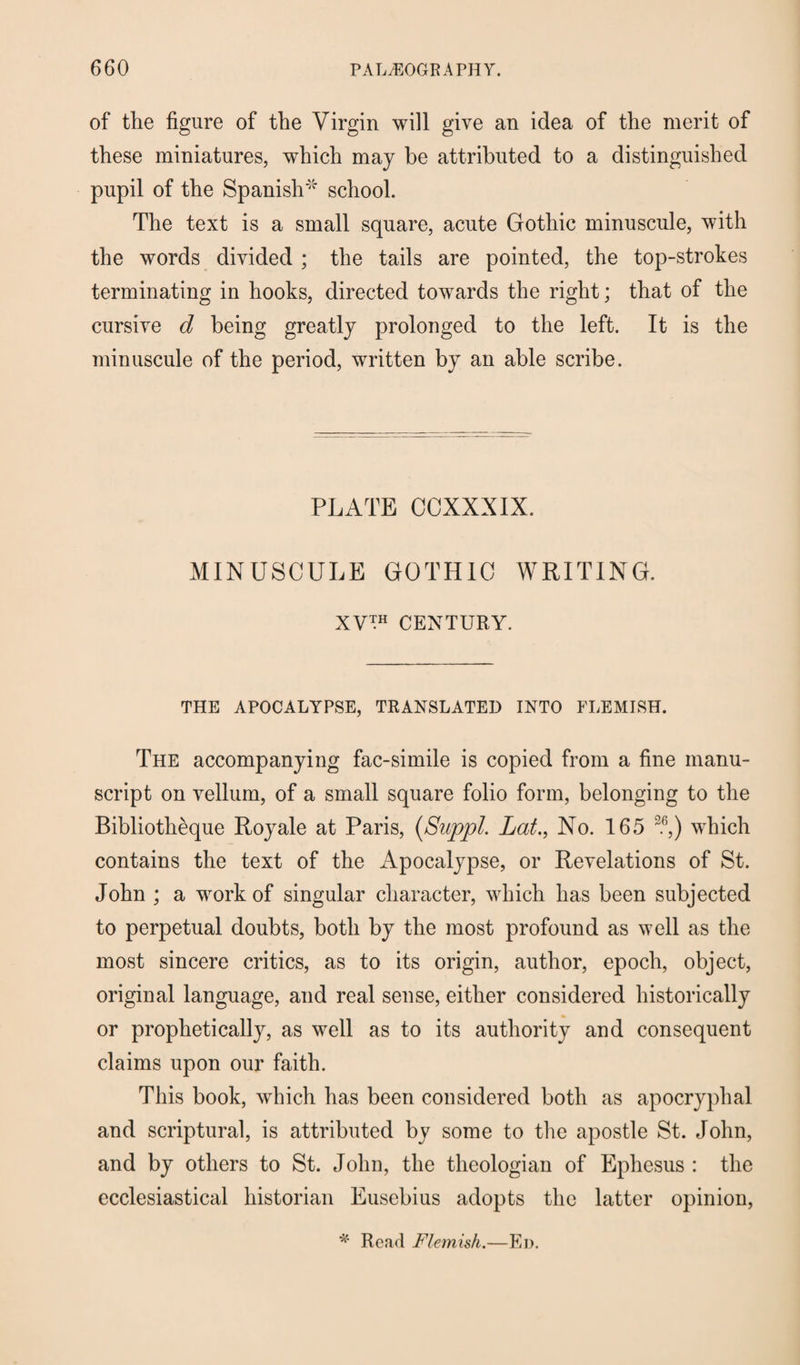 of the figure of the Virgin will give an idea of the merit of these miniatures, which may be attributed to a distinguished pupil of the Spanish''' school. The text is a small square, acute Gothic minuscule, with the words divided ; the tails are pointed, the top-strokes terminating in hooks, directed towards the right; that of the cursive d being greatly prolonged to the left. It is the minuscule of the period, written by an able scribe. PLATE CCXXXIX. MINUSCULE GOTHIC WRITING. XV™ CENTURY. THE APOCALYPSE, TRANSLATED INTO FLEMISH. The accompanying fac-simile is copied from a fine manu¬ script on vellum, of a small square folio form, belonging to the Bibliotheque Royale at Paris, (Suppl. Lat., No. 165 26,) which contains the text of the Apocalypse, or Revelations of St. John ; a work of singular character, which has been subjected to perpetual doubts, both by the most profound as well as the most sincere critics, as to its origin, author, epoch, object, original language, and real sense, either considered historically or prophetically, as well as to its authority and consequent claims upon our faith. This book, which has been considered both as apocryphal and scriptural, is attributed by some to the apostle St. John, and by others to St. John, the theologian of Ephesus : the ecclesiastical historian Eusebius adopts the latter opinion, * Read Flemish.—Ed.