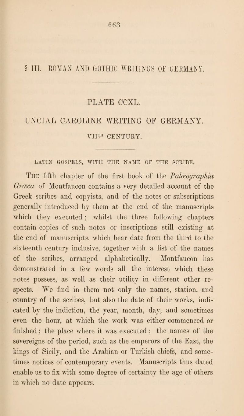 § III. ROMAN AN!) GOTHIC WRITINGS OF GERMANY. PLATE CCXL. UNCIAL CAROLINE WRITING OF GERMANY. VII™ CENTURY. LATIN GOSPELS, WITH THE NAME OF THE SCRIBE. The fifth chapter of the first book of the Palceogrciphia Grceca of Montfaucon contains a very detailed account of the Greek scribes and copyists, and of the notes or subscriptions generally introduced by them at the end of the manuscripts which they executed; whilst the three following chapters contain copies of such notes or inscriptions still existing at the end of manuscripts, which bear date from the third to the sixteenth century inclusive, together with a list of the names of the scribes, arranged alphabetically. Montfaucon has demonstrated in a few words all the interest which these notes possess, as wTell as their utility in different other re¬ spects. We find in them not only the names, station, and country of the scribes, but also the date of their works, indi¬ cated by the indiction, the year, month, day, and sometimes even the hour, at which the work was either commenced or finished; the place where it was executed; the names of the sovereigns of the period, such as the emperors of the East, the kings of Sicily, and the Arabian or Turkish chiefs, and some¬ times notices of contemporary events. Manuscripts thus dated enable us to fix with some degree of certainty the age of others in which no date appears.