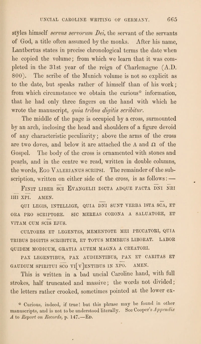 UNCIAL CAROLINE WRITING OF GERMANY. G65 styles himself servus servorum Dei, the servant of the servants of God, a title often assumed by the monks. After his name, Lantbertus states in precise chronological terms the date when he copied the volume; from which we learn that it was com¬ pleted in the 31st year of the reign of Charlemagne (A.D. 800). The scribe of the Munich volume is not so explicit as to the date, but speaks rather of himself than of his work; from which circumstance we obtain the curious' information, that he had only three fingers on the hand with which he wrote the manuscript, quia tribus digitis scribitur. The middle of the page is occupied by a cross, surmounted by an arch, inclosing the head and shoulders of a figure devoid of any characteristic peculiarity; above the arms of the cross are two doves, and below it are attached the A and 12 of the Gospel. The body of the cross is ornamented with stones and pearls, and in the centre we read, written in double columns, the words, Ego Valerianus scripsi. The remainder of the sub¬ scription, written on either side of the cross, is as follows: — Finit liber sci Evangelii dicta adque facta dni nri 1H1 XPI. AMEN. QUI LEGIS, INTELLIGE, QUIA DNI SUNT YERBA ISTA SCA, ET ORA PRO SCRIPTORE. SIC MEREAS CORONA A SALUATORE, ET YITAM CUM SCIS EJUS. CULTORES ET LEGENTES, MEMENTOTE ME I PECCATORI, QUIA TRIBUS DIGITIS SCRIBITUR, ET TOTUS MEMBRUS LIBORAT. LABOR QUIDEM MODICUM, GRATIA AUTEM MAGNA A CREATORI. PAX LEGENTIBUS, PAX AUDIENTIBUS, PAX ET CARITAS ET GAUDIUM SPIRITUI SCO YI[y]eNTIBUS IN XPO. AMEN. This is written in a bad uncial Caroline hand, with full strokes, half truncated and massive; the words not divided; the letters rather crooked, sometimes pointed at the lower ex- Curious, indeed, if true! but tliis phrase may be found in other manuscripts, and is not to be understood literally. See Cooper s Appendix A to Report on Records, p. 147.—Ed.