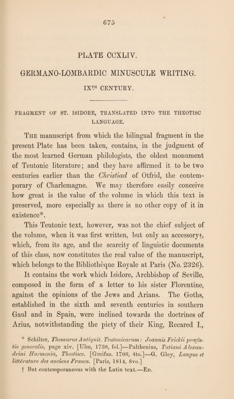 PLATE CCXLIV. GERMANO-LOMBARDIC MINUSCULE WRITING. IX™ CENTURY. FRAGMENT OF ST. ISIDORE, TRANSLATED INTO THE THEOTISC LANGUAGE. The manuscript from which the bilingual fragment in the present Plate has been taken, contains, in the judgment of the most learned German philologists, the oldest monument of Teutonic literature; and they have affirmed it to be two centuries earlier than the Ghristiad of Otfrid, the contem¬ porary of Charlemagne. We may therefore easily conceive how great is the value of the volume in which this text is preserved, more especially as there is no other copy of it in existence**. This Teutonic text, however, was not the chief subject of the volume, when it was first written, but only an accessoryf, which, from its age, and the scarcity of linguistic documents of this class, now constitutes the real value of the manuscript, which belongs to the Bibliotheque Royale at Paris (No. 2326). It contains the work which Isidore, Archbishop of Seville, composed in the form of a letter to his sister Florentine, against the opinions of the Jews and Arians. The Goths, established in the sixth and seventh centuries in southern Gaul and in Spain, were inclined towards the doctrines of Arius, notwithstanding the piety of their King, Recared I., Schilter, Thesaurus Antiquit. Teutonicarum: Joannis Frickii prcefa- tio generalis, page xiv. [Ulm, 1738, fol.]—Palthenius, Tatiani Alexan¬ dria Ilarmonia, Theotisce. [Greifus. 1706, 4to.]—G. Gley, Langue et litterature des anciens Francs. [Paris, 1814, 8vo.] f But contemporaneous with the Latin text.—Ed.