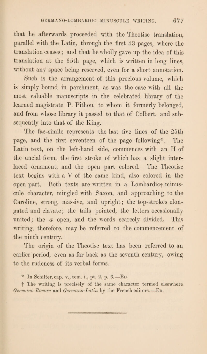 that lie afterwards proceeded with the Theotisc translation, parallel with the Latin, through the first 43 pages, where the translation ceases; and that he wholly gave up the idea of this translation at the 65th page, which is written in long lines, without any space being reserved, even for a short annotation. Such is the arrangement of this precious volume, which is simply bound in parchment, as was the case with all the most valuable manuscripts in the celebrated library of the learned magistrate P. Pithou, to whom it formerly belonged, and from whose library it passed to that of Colbert, and sub¬ sequently into that of the King. The fac-simile represents the last five lines of the 25th page, and the first seventeen of the page following4'. The Latin text, on the left-hand side, commences with an II of the uncial form, the first stroke of which has a slight inter¬ laced ornament, and the open part colored. The Theotisc text begins with a Y of the same kind, also colored in the open part. Both texts are written in a Lombardicf minus¬ cule character, mingled with Saxon, and approaching to the Caroline, strong, massive, and upright; the top-strokes elon¬ gated and clavate; the tails pointed, the letters occasionally united; the a open, and the words scarcely divided. This writing, therefore, may be referred to the commencement of the ninth century. The origin of the Theotisc text has been referred to an earlier period, even as far back as the seventh century, owing to the rudeness of its verbal forms. * In ScliiIter, cap. v., tom. i., pt. 2, p. 6.—Ed. f The writing is precisely of the same character termed elsewhere Germano-Roman and Germano-Latin by the French editors.—Ed.