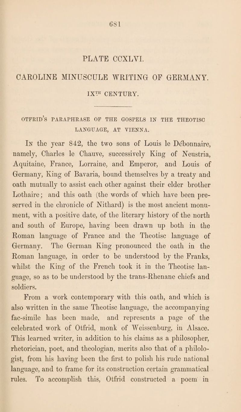 6*81 PLATE COXLVL CAROLINE MINUSCULE WRITING OF GERMANY. IX™ CENTURY. otfrid’s paraphrase of the gospels in the theotisc LANGUAGE, AT VIENNA. In the year 842, the two sons of Louis le Debonnaire, namely, Charles le Chauve, successively King of Neustria, Aquitaine, France, Lorraine, and Emperor, and Louis of Germany, King of Bavaria, bound themselves by a treaty and oath mutually to assist each other against their elder brother Lothaire; and this oath (the words of which have been pre¬ served in the chronicle of Nithard) is the most ancient monu¬ ment, with a positive date, of the literary history of the north and south of Europe, having been drawn up both in the Roman language of France and the Theotisc language of Germany. The German King pronounced the oath in the Roman language, in order to be understood by the Franks, whilst the King of the French took it in the Theotisc lan¬ guage, so as to be understood by the trans-Rhenane chiefs and soldiers. From a work contemporary with this oath, and which is also written in the same Theotisc language, the accompanying fac-simile has been made, and represents a page of the celebrated work of Otfrid, monk of Weissenburg, in Alsace. This learned writer, in addition to his claims as a philosopher, rhetorician, poet, and theologian, merits also that of a philolo¬ gist, from his having been the first to polish his rude national language, and to frame for its construction certain grammatical rules. To accomplish this, Otfrid constructed a poem in