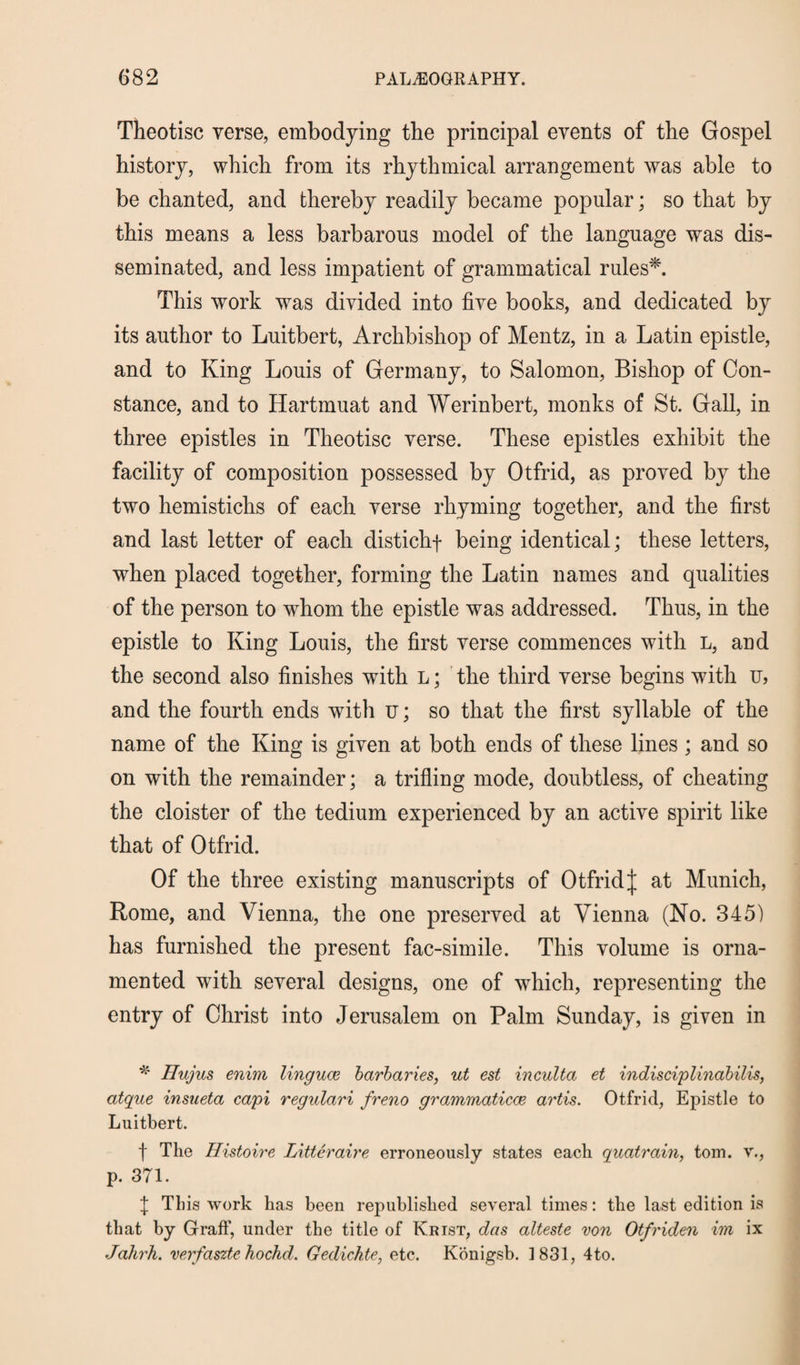 Theotisc verse, embodying the principal events of the Gospel history, which from its rhythmical arrangement was able to be chanted, and thereby readily became popular; so that by this means a less barbarous model of the language was dis¬ seminated, and less impatient of grammatical rules*. This work was divided into five books, and dedicated by its author to Luitbert, Archbishop of Mentz, in a Latin epistle, and to King Louis of Germany, to Salomon, Bishop of Con¬ stance, and to Hartmuat and Werinbert, monks of St. Gall, in three epistles in Theotisc verse. These epistles exhibit the facility of composition possessed by Otfrid, as proved by the two hemistichs of each verse rhyming together, and the first and last letter of each distichf being identical; these letters, when placed together, forming the Latin names and qualities of the person to whom the epistle was addressed. Thus, in the epistle to King Louis, the first verse commences with l, and the second also finishes with l ; the third verse begins with u, and the fourth ends with u; so that the first syllable of the name of the King is given at both ends of these lines; and so on with the remainder; a trifling mode, doubtless, of cheating the cloister of the tedium experienced by an active spirit like that of Otfrid. Of the three existing manuscripts of Otfrid| at Munich, Rome, and Vienna, the one preserved at Vienna (No. 345) has furnished the present fac-simile. This volume is orna¬ mented with several designs, one of which, representing the entry of Christ into Jerusalem on Palm Sunday, is given in * Hujus enim linguae barbaries, ut est inculta et indisciplinabilis, atque insueta capi regulari freno grammatical artis. Otfrid, Epistle to Luitbert. f The Histoire Litter air e erroneously states each quatrain, tom. v., p. 371. X This work has been republished several times: the last edition is that by Graff, under the title of Krist, das alteste von Otfriden im ix Jahrh. verfaszte hockd. Gedichte, etc. Konigsb. 1831, 4to.