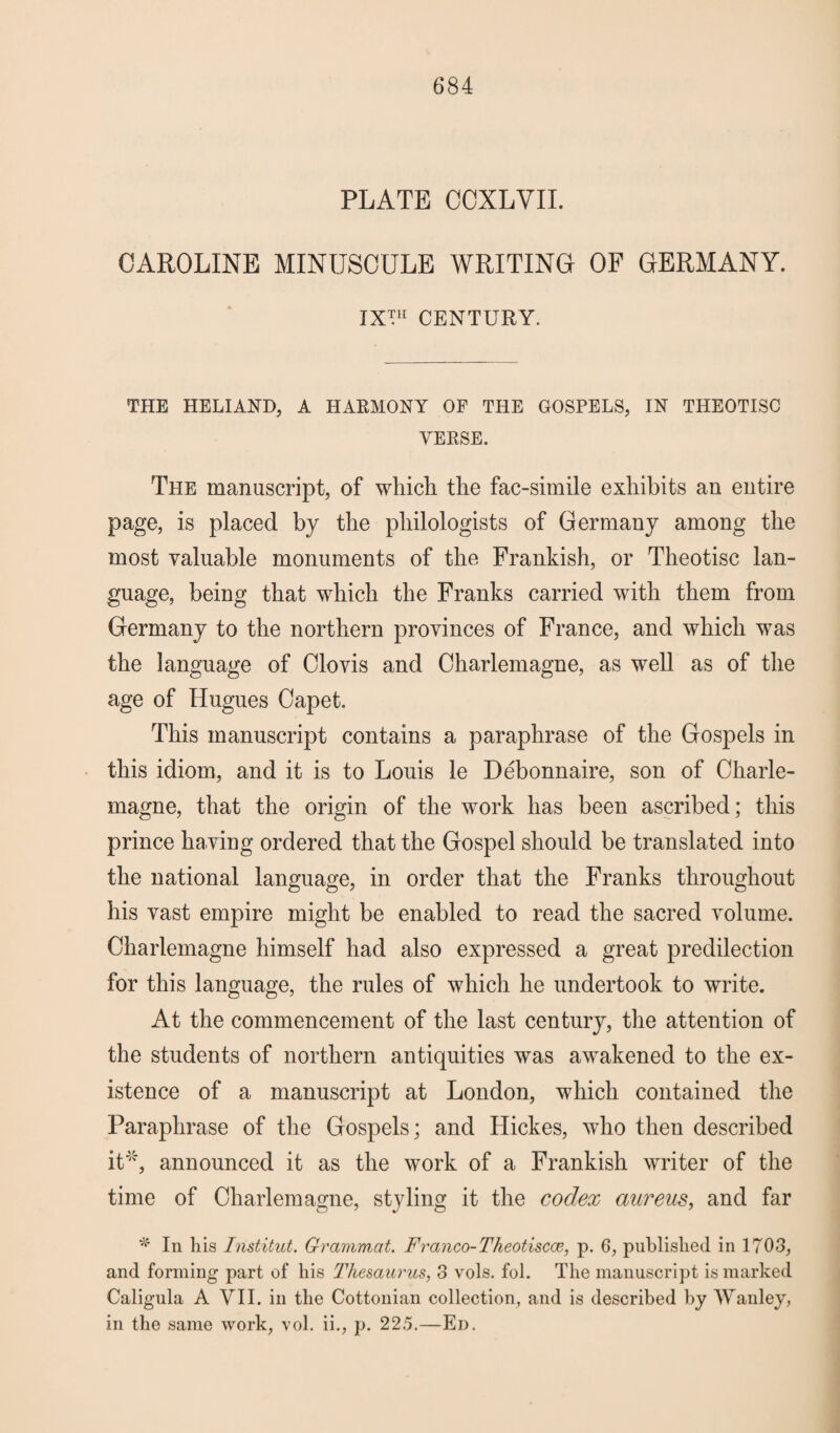 PLATE CCXLVIL CAROLINE MINUSCULE WRITING OF GERMANY. IX™ CENTURY. THE HELIAND, A HARMONY OF THE GOSPELS, IN THEOTISC YERSE. The manuscript, of which the fac-simile exhibits an entire page, is placed by the philologists of Germany among the most valuable monuments of the Frankish, or Theotisc lan¬ guage, being that which the Franks carried with them from Germany to the northern provinces of France, and which was the language of Clovis and Charlemagne, as well as of the age of Hugues Capet. This manuscript contains a paraphrase of the Gospels in this idiom, and it is to Louis le Debonnaire, son of Charle¬ magne, that the origin of the work has been ascribed; this prince having ordered that the Gospel should be translated into the national language, in order that the Franks throughout his vast empire might be enabled to read the sacred volume. Charlemagne himself had also expressed a great predilection for this language, the rules of which he undertook to write. At the commencement of the last century, the attention of the students of northern antiquities was awakened to the ex¬ istence of a manuscript at London, which contained the Paraphrase of the Gospels; and Hickes, who then described it*, announced it as the work of a Frankish writer of the time of Charlemagne, styling it the codex aureus, and far * In his Institut. Grammat. Franco-Theotiscce, p. 6, published in 1703, and forming part of his Thesaurus, 3 vols. fol. The manuscript is marked Caligula A VII. in the Cottonian collection, and is described by Wanley, in the same work, vol. ii., p. 225.—Ed.