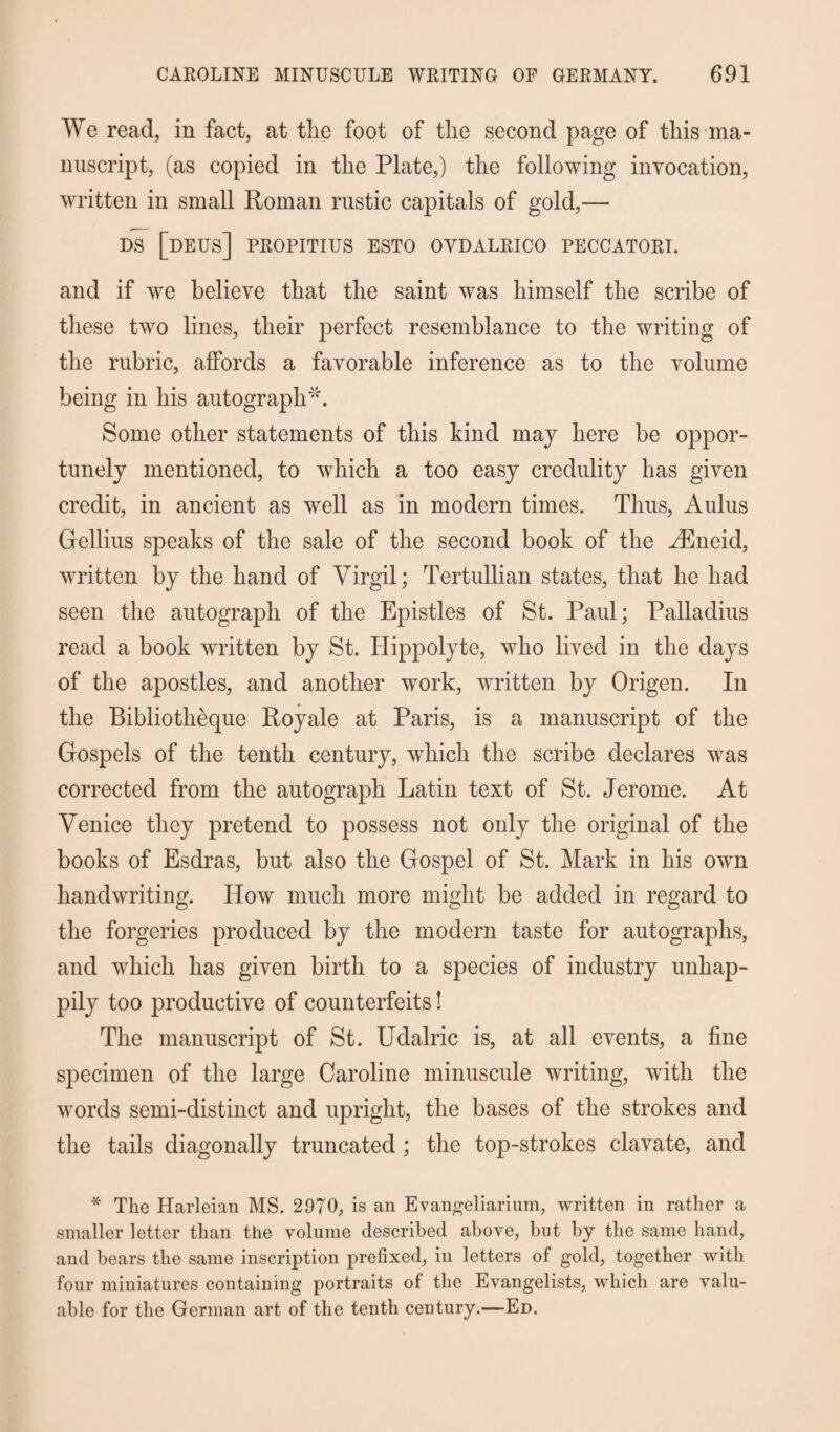 We read, in fact, at tlie foot of tlie second page of this ma¬ nuscript, (as copied in the Plate,) the following invocation, written in small Roman rustic capitals of gold,— ds [deus] propitius esto ovdalrico peccatori. and if we believe that the saint was himself the scribe of these two lines, their perfect resemblance to the writing of the rubric, affords a favorable inference as to the volume being in his autograph'''. Some other statements of this kind may here be oppor¬ tunely mentioned, to which a too easy credulity has given credit, in ancient as well as in modern times. Thus, Aulus Gellius speaks of the sale of the second book of the ^Eneid, written by the hand of Virgil; Tertullian states, that he had seen the autograph of the Epistles of St. Paul; Palladius read a book written by St. Hippolyte, who lived in the days of the apostles, and another work, written by Origen. In the Bibliotheque Royale at Paris, is a manuscript of the Gospels of the tenth century, which the scribe declares was corrected from the autograph Latin text of St. Jerome. At Venice they pretend to possess not only the original of the books of Esdras, but also the Gospel of St. Mark in his own handwriting. How much more might be added in regard to the forgeries produced by the modern taste for autographs, and which has given birth to a species of industry unhap¬ pily too productive of counterfeits! The manuscript of St. Udalric is, at all events, a fine specimen of the large Caroline minuscule writing, with the words semi-distinct and upright, the bases of the strokes and the tails diagonally truncated ; the top-strokes clavate, and * The Harleian MS. 2970, is an Evangeliarium, written in rather a smaller letter than the volume described above, but by the same hand, and bears the same inscription prefixed, in letters of gold, together with four miniatures containing portraits of the Evangelists, which are valu¬ able for the German art of the tenth century.—Ed.