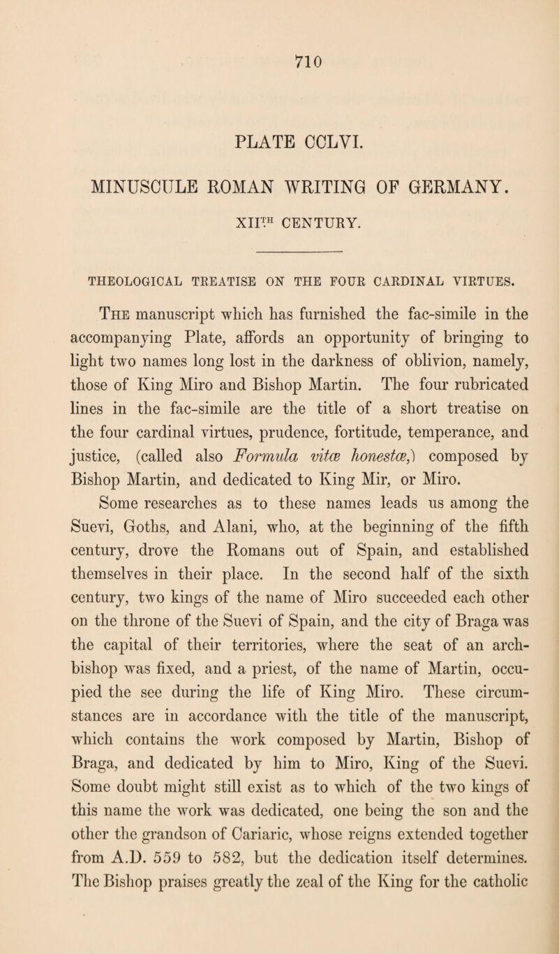 PLATE CCLVI. MINUSCULE ROMAN WRITING OF GERMANY. XIUH CENTURY. THEOLOGICAL TREATISE ON THE FOUR CARDINAL VIRTUES. The manuscript which has furnished the fac-simile in the accompanying Plate, affords an opportunity of bringing to light two names long lost in the darkness of oblivion, namely, those of King Miro and Bishop Martin. The four rubricated lines in the fac-simile are the title of a short treatise on the four cardinal virtues, prudence, fortitude, temperance, and justice, (called also Formula vitce honestce,') composed by Bishop Martin, and dedicated to King Mir, or Miro. Some researches as to these names leads us among the Suevi, Goths, and Alani, who, at the beginning of the fifth century, drove the Romans out of Spain, and established themselves in their place. In the second half of the sixth century, two kings of the name of Miro succeeded each other on the throne of the Suevi of Spain, and the city of Braga was the capital of their territories, where the seat of an arch¬ bishop was fixed, and a priest, of the name of Martin, occu¬ pied the see during the life of King Miro. These circum¬ stances are in accordance with the title of the manuscript, wrhich contains the work composed by Martin, Bishop of Braga, and dedicated by him to Miro, King of the Suevi. Some doubt might still exist as to which of the two kings of this name the wrork was dedicated, one being the son and the other the grandson of Cariaric, whose reigns extended together from A.D. 559 to 582, but the dedication itself determines. The Bishop praises greatly the zeal of the King for the catholic