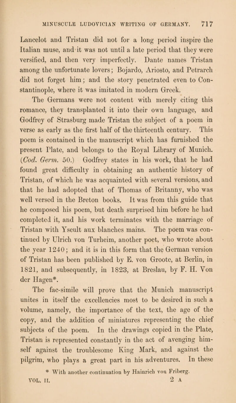Lancelot and Tristan did not for a long period inspire the Italian muse, and it was not until a late period that they were versified, and then very imperfectly. Dante names Tristan among the unfortunate lovers; Bojardo, Ariosto, and Petrarch did not forget him; and the story penetrated even to Con¬ stantinople, wffiere it was imitated in modern Greek. The Germans were not content with merely citing this romance, they transplanted it into their own language, and Godfrey of Strasburg made Tristan the subject of a poem in verse as early as the first half of the thirteenth century. This poem is contained in the manuscript which has furnished the present Plate, and belongs to the Royal Library of Munich. (Cod. Germ. 50.) Godfrey states in his work, that he had found great difficulty in obtaining an authentic history of Tristan, of which he was acquainted with several versions, and that he had adopted that of Thomas of Britanny, who was well versed in the Breton books. It was from this guide that he composed his poem, but death surprised him before he had completed it, and his work terminates with the marriage of Tristan with Yseult aux blanches mains. The poem was con¬ tinued by Ulrich von Turheim, another poet, who wrote about the year 1240; and it is in this form that the German version of Tristan has been published by E. von Groote, at Berlin, in 1821, and subsequently, in 1823, at Breslau, by F. H. Yon der Hagen*. The fac-simile will prove that the Munich manuscript unites in itself the excellencies most to be desired in such a volume, namely, the importance of the text, the age of the copy, and the addition of miniatures representing the chief subjects of the poem. In the drawings copied in the Plate, Tristan is represented constantly in the act of avenging him¬ self against the troublesome King Mark, and against the pilgrim, who plays a great part in his adventures. In these * With another continuation by Hainrich von Friberg. 2 A VOL. II.