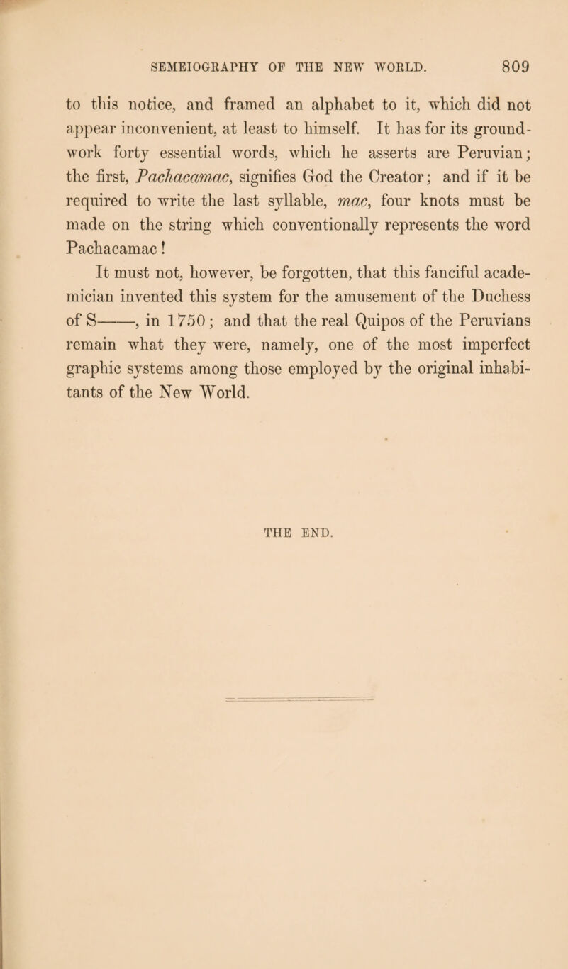 to this notice, and framed an alphabet to it, which did not appear inconvenient, at least to himself. It has for its ground¬ work forty essential words, which he asserts are Peruvian; the first, Pcichacamac, signifies God the Creator; and if it be required to write the last syllable, mac, four knots must be made on the string which conventionally represents the word Pachacamac! It must not, however, be forgotten, that this fanciful acade¬ mician invented this system for the amusement of the Duchess of S-, in 1750 ; and that the real Quipos of the Peruvians remain what they were, namely, one of the most imperfect graphic systems among those employed by the original inhabi¬ tants of the New World. THE END.