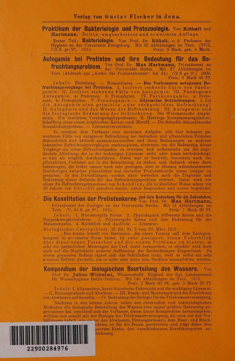 Verlag von &amp;kustav Fiseher in Jena. Praktikum der Bakteriologie und Protozoologie. Von Kiskalt und Hartmann. Dritte, umgearbeitete und erweiterte Auflage. Erster Teil: Bakteriologie. Von Prof. Dr. Kißkalt, o. ö. Professor der Hygiene an der Universität Königsberg. Mit 40 Abbildungen im Text. (VIII, 1128. gr.89%..7 1914. Preis: 3 Mark, geb. 4 Mark. Autogamie bei Protisten und ihre Bedeutung für das Be- Von Prof. Dr. Max Hartmann, Privatdozent an fruchtungsproblem. 4. Universität Berlin Mit 27 Abbildungen ım Text. (Abdruck aus „Archiv für Protistenkunde“. Bd. 24.) (72 S gr. 8°.) 1909. Preis: 2 Mark 50 Pf. Inhalt: Einleitung. — Nomenklatur. — Das Vorkommen autogamer Be- fruchtungsvorgänge bei Protisten. 1. Isoliert stehende Fälle von Paedo- gamie. Il. Isoliert stehende Fälle von Autogamie. Ill. Paedogame Autogamie. a) Protozoen. b) Protophyten. IV. Parthenogamie. a) Proto- zoen. b) Protophyten. V. Pseudogamie. — Allgemeine Betrachtungen. I. Ist die Autogamie eine primitive oder rückgebildete Befruchtung? II. Autogamie und das Wesen der Befruchtung. Ill. Autogamie und die biologische Bedeutung der Befruchtung. Die Weismannsche Amphbi- mixis. Die modernen Verjüngungshypothesen; R. Hertwigs Kernplasmaregulation ; Schaffung eines neuen trophischen Kernes nach Moroff. — Die Bütschli-Schaudinnsche Sexualitätshypothese. — Literaturverzeichnis. | Es erschien dem Verfasser eine dankbare Aufgabe, alle hier bekannt ge- wordenen Fälle von autogamer Befruchtung bei tierischen und pflanzlichen Protisten übersichtlich und kritisch-zusammenzustellen und ihren Beziehungen zu anderen bekannten Befruchtungsvorgängen nachzuspüren, einerseits um die Bedeutung dieser Vorgänge als echte Befruchtungsakte zu erweisen und andererseits um die ange- deutete Ableitung, die in der bisherigen Literatur nicht oder kaum berücksichtigt, so weit als möglich durchzuführen. Dabei war er bestrebt, besonders auch die pflanzlichen -Protisten mit in die Betrachtung zu ziehen und dadurch etwas dazu beizutragen, die leider immer noch sehr geringen, aber so überaus wünschenswerten Beziehungen zwischen pflanzlicher und tierischer Protistenkunde etwas inniger zu gestalten. In den Darstellungen werden dann weiterhin auch die Tragweite und Bedeutung dieser Befunde für das Befruchtungsproblem erörtert. Dabei wird vor allem die Befruchtungshypothese von Schaudinn, die in ähnlicher Weise schon vor 20 Jahren von Bütschli geäußert wurde, näher besprochen und weiter begründet. . EP . und ihre Bedeutung für die Zellenlehre. Die Konstitution der Protistenkerne pr Dr Max Hartmann, Privatdozent der Zoologie an der Universität Berlin. Mit 13 Abbildungen im Dexter, 3 1.4D4.8.Yor,8%)., 195 Preis: 1 Mark 60 Pf. Inhalt: 1. Monoenergide Kerne. 2. Physiologisch differente Kerne und die Doppelkernigkeitslehren. 3. Polyenergide Kerne und ihre Bedeutung für die Metazoenzelle. 4. Rückblick und Ausblick. — Literatur. | Biologisches Centralblatt, 32. Bd. Nr. 3 vom 20. März 1912: .. . Die kleine Schrift von Hartmann, die einen Vortrag auf dem Zoologen- kongreß in erweiterter Form bietet, ist sehr geeignet, einen Ueberblick über diese neuen Tatsachen und die neuen Probleme zu bieten; so sehr die persönlichen Meinungen des Verf. darin voranstehen, so objektiv wird doch auch auf die Möglichkeit anderer Auffassung der Beobachtungen hingewiesen. Zu einem genaueren Referat eignet sich das Schriftchen nicht, weil es selbst ein sehr konzises Referat darstellt, um so mehr aber kann sein Studium anempfohlen werden. Kompendium der biologischen Beurteilung des Wassers. von Prof. Dr. Julius Wilhelmi, Wissenschaftl. Mitglied der Kgl. Landesanstalt für Wasserhygiene Berlin-Dahlem. Mit 148 Abbildungen im Text. 1915. Preis: 2 Mark 60 Pf., geb. 3 Mark 20 Pf. Inhalt: I. Allgemeines, kurze historische Uebersicht und die wichtigere Literatur. — II. Binnengewässer und Abwässer. — III. Brack- und Meerwasser und die Einwirkung von Abwässern auf dasselbe. — IV. Bedeutung der Biologie für die Trinkwässerversorgung. Nachdem in den letzten Jahren neben den chemischen und bakteriologischen Methoden die biologische Beurteilung des Wassers eine immer größere Bedeutung an- genommen hat, entschloß sich der Verfasser, dieses kurze Kompendium herauszugeben, welches sich sowohl mit der Biologie der Trinkwasserversorgung, als auch mit den Ver- ältni ia cia hei den Abwässern, Binnengewässern, dem Meer- und Brack- chlein ist für die Praxis geschrieben und trägt daher dem sierten Kreise den verschiedensten Berufskategorien an- echnung.