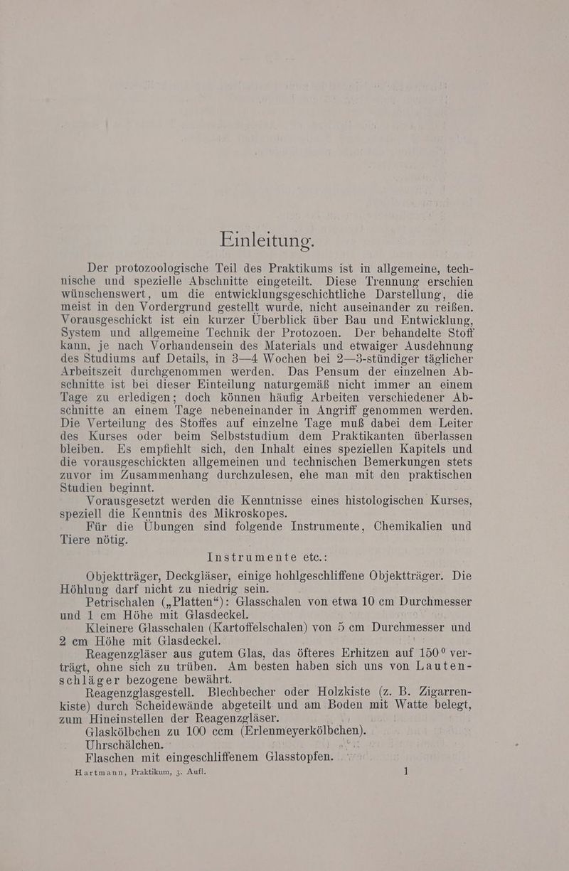 Einleitung. Der protozoologische Teil des Praktikums ist in allgemeine, tech- nische und spezielle Abschnitte eingeteilt. Diese Trennung erschien wünschenswert, um die entwicklungsgeschichtliche Darstellung, die meist in den Vordergr und gestellt wurde, nicht auseinander zu reißen. Vorausgeschickt ist ein kurzer Überblick über Bau und Entwicklung, System und allgemeine Technik der Protozoen. Der behandelte Stof kann, je nach Vorhandensein des Materials und etwaiger Ausdehnung des Studiums auf Details, in 3—4 Wochen bei 2—3-stündiger täglicher Arbeitszeit durchgenommen werden. Das Pensum der einzelnen Ab- schnitte ist bei dieser Einteilung naturgemäß nicht immer an einem Tage zu erledigen; doch können häufig Arbeiten verschiedener Ab- schnitte an einem Tage nebeneinander in Angriff genommen werden. Die Verteilung des Stoffes auf einzelne Tage muß dabei dem Leiter des Kurses oder beim Selbststudium dem Praktikanten überlassen bleiben. Es empfiehlt sich, den Inhalt eines speziellen Kapitels und die vorausgeschickten allgemeinen und technischen Bemerkungen stets zuvor im Zusammenhang durchzulesen, ehe man mit den praktischen Studien beginnt. Vorausgesetzt werden die Kenntnisse eines histologischen Kurses, speziell die Kenntnis des Mikroskopes. Für die Ubungen sind folgende Instrumente, Chemikalien und Tiere nötig. Instrumente etc.: Objektträger, Deckgläser, einige hohlgeschliffene Objektträger. Die Höhlung darf nicht zu niedrig sein. Petrischalen („Platten“): Glasschalen von etwa 10 cm Durchmesser und 1 cm Höhe mit Glasdeckel. Kleinere Glasschalen (Kartoffelschalen) von 5 cm Dur chmesser und 2 cm Höhe mit Glasdeckel. | Reagenzgläser aus gutem Glas, das öfteres Erhitzen auf 150° ver- trägt, ohne sich zu trüben. Am besten haben sich uns von Lauten- schläger bezogene bewährt. Reagenzglasgestell. Blechbecher oder Holzkiste (z. B. Zigarren- kiste) durch Scheidewände abgeteilt und am Boden mit Watte belegt, zum Hineinstellen der Reagenzeläser. | Glaskölbchen zu 100 ccm (Erlenmeyerkölbehen). Uhrschälchen. | Flaschen mit eingeschliffenem Glosstonten Hartmann, Praktikum, 3. Aufl. |