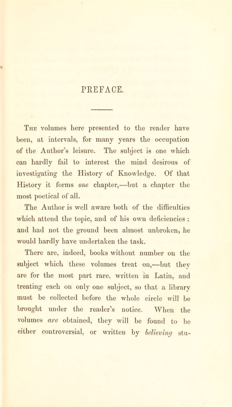 PREFACE. The volumes here presented to the reader have been, at intervals, for many years the occupation of the Author’s leisure. The subject is one which can hardly fail to interest the mind desirous of investigating the History of Knowledge. Of that History it forms one chapter,—but a chapter the most poetical of all. The Author is well aware both of the difficulties which attend the topic, and of his own deficiencies ; and had not the ground been almost unbroken, he would hardly have undertaken the task. There are, indeed, books without number on the subject which these volumes treat on,—but they are for the most part rare, written in Latin, and treating each on only one subject, so that a library must be collected before the whole circle will be brought under the reader’s notice. When the volumes are obtained, they will be found to be either controversial, or written by believing stu-