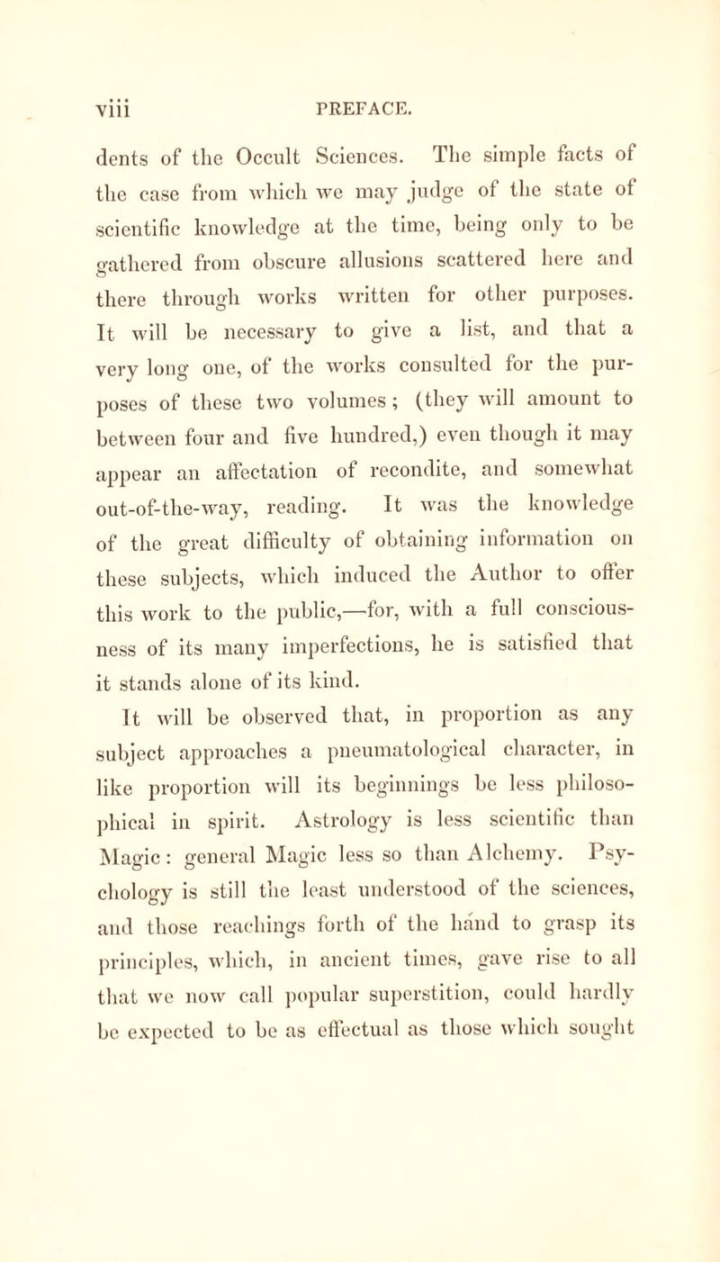 dents of the Occult Sciences. The simple facts of the case from which we may judge of the state ot scientific knowledge at the time, being only to be gathered from obscure allusions scattered here and there through works written for other purposes. It will be necessary to give a list, and that a very long one, of the works consulted for the pur- poses of these two volumes; (they will amount to between four and five hundred,) even though it may appear an affectation of recondite, and somewhat out-of-the-way, reading. It was the knowledge of the great difficulty of obtaining information on these subjects, which induced the Author to offer this work to the public,—for, with a full conscious- ness of its many imperfections, he is satisfied that it stands alone of its kind. It will be observed that, in proportion as any subject approaches a pneumatological character, in like proportion will its beginnings be less philoso- phical in spirit. Astrology is less scientific than Magic: general Magic less so than Alchemy. Psy- chology is still the least understood of the sciences, and those reachings forth of the hand to grasp its principles, which, in ancient times, gave rise to all that we now call popular superstition, could hardly be expected to be as effectual as those which sought