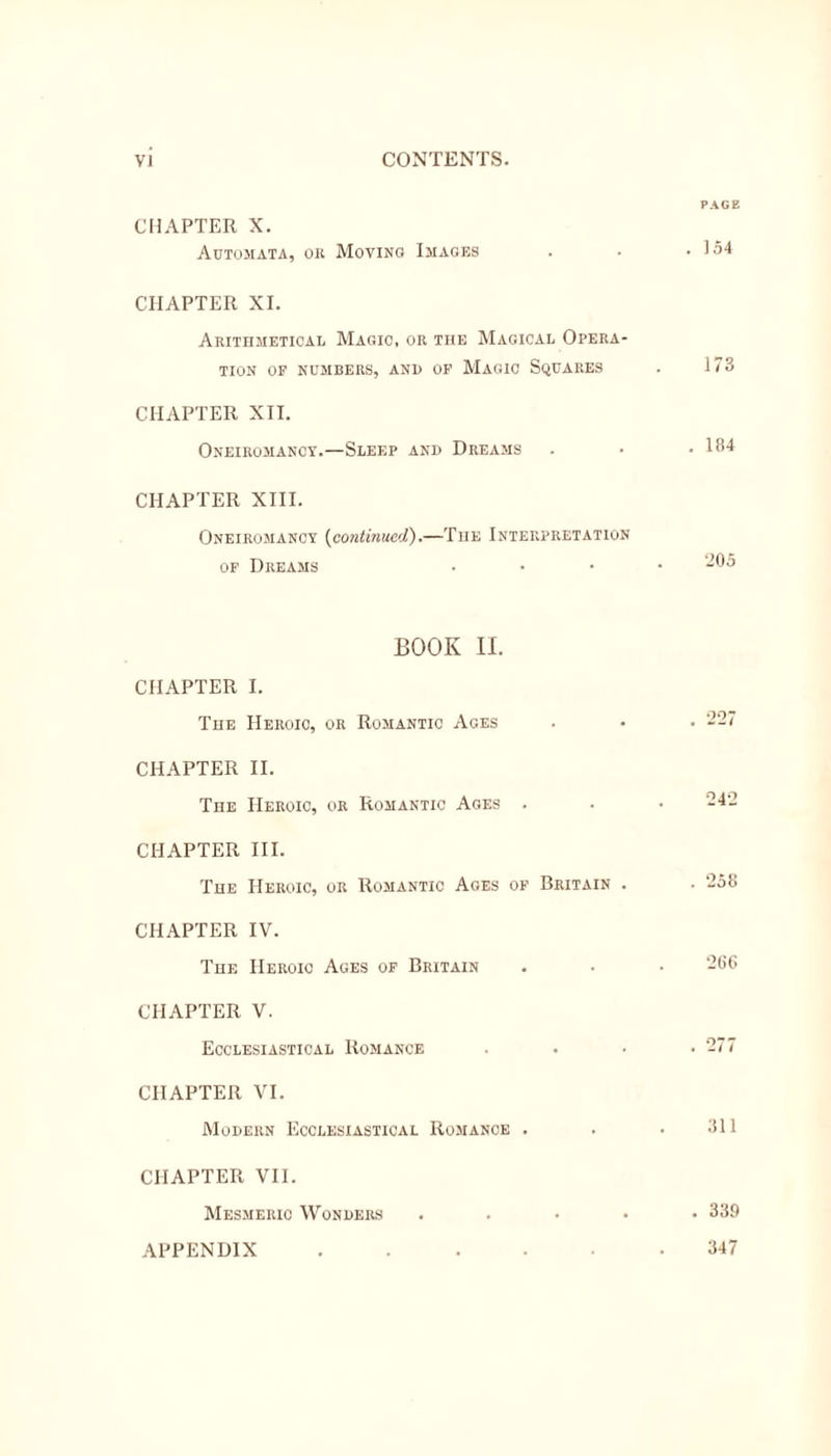 CHAPTER X. Automata, or Moving Images CHAPTER XI. Arithmetical Magic, or the Magical Opera- tion OF NUMBERS, AND OF MAGIC SQUARES CHAPTER XII. Oneirohancy.—Sleep and Dreams CHAPTER XIII. Oneiromanoy (continued).—The Interpretation of Dreams BOOK II. CHAPTER I. The Heroic, or Romantic Ages CHAPTER II. The Heroic, or Romantic Ages . CHAPTER III. The Heroic, or Romantic Ages of Britain . CHAPTER IV. The Heroic Ages of Britain CHAPTER V. Ecclesiastical Romance CHAPTER VI. Modern Ecclesiastical Romance . CHAPTER VII. Mesmeric Wonders . PAGE . 154 173 . 184 •205 . 227 242 . 258 266 . 277 311 . 339 347 APPENDIX