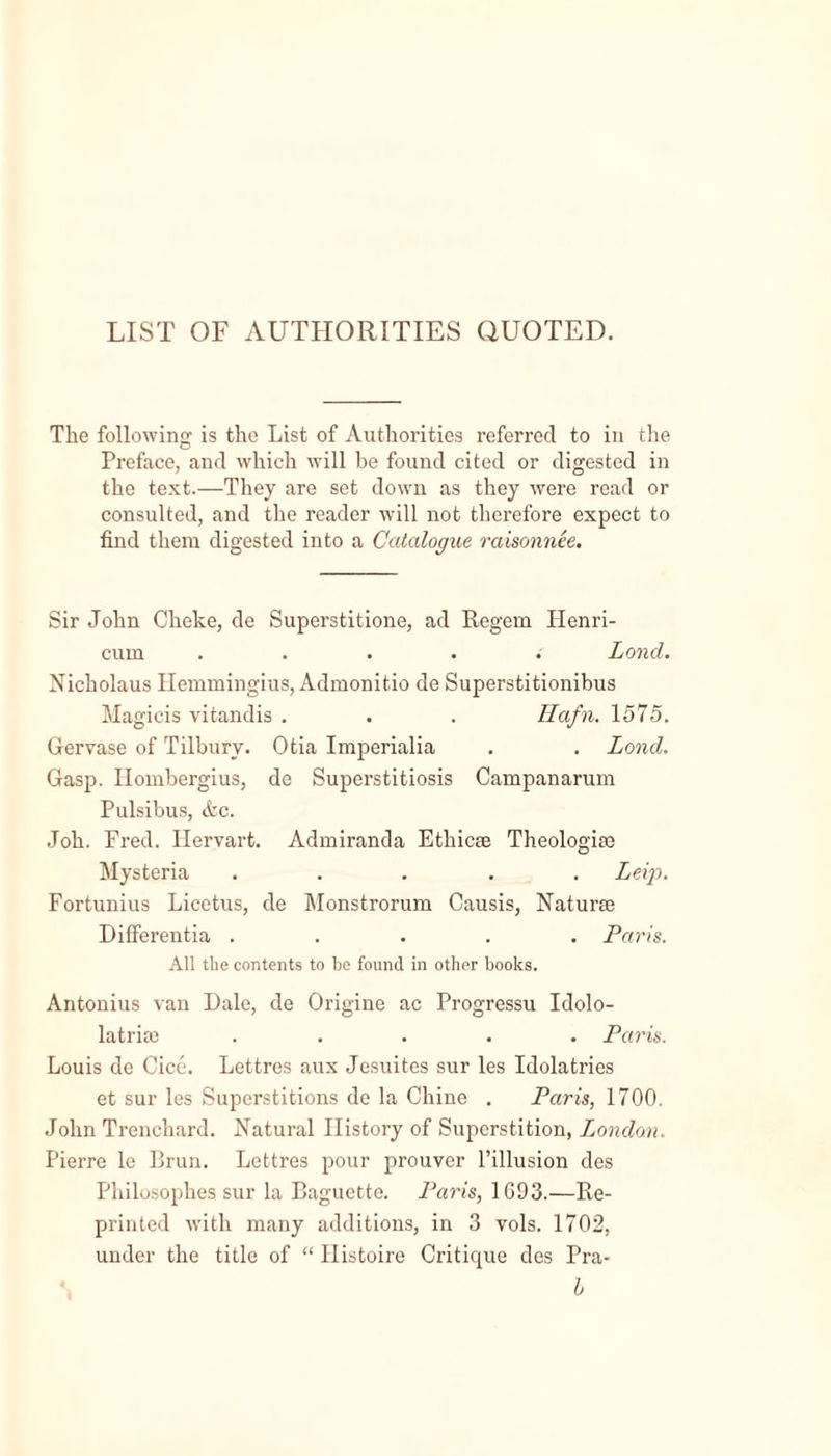 LIST OF AUTHORITIES QUOTED. The following is the List of Authorities referred to in the Preface, and which will be found cited or digested in the text.—They are set down as they were read or consulted, and the reader will not therefore expect to find them digested into a Catalogue raisonnee. Sir John Cheke, de Superstitione, ad Regem Henri- cum ..... Land. Nicholaus Ilemmingius, Admonitio de Superstitionibus Magicis vitandis . . . Hafn. 1575. Gervase of Tilbury. Otia Imperialia . . Lond. Gasp. Ilombergius, de Superstitiosis Campanarum Pulsibus, Ac. Joh. Fred. Hervart. Admiranda Etliicae Theologize Hysteria ..... Leip. Fortunius Licetus, de Monstrorum Causis, Naturae Differentia ..... Paris. All the contents to he found in other books. Antonius van Dale, de Origine ac Progressu Idolo- latriae ..... Paris. Louis de Cice. Lettres aux Jesuites sur les Idolatries et sur les Superstitions de la Chine . Paris, 1700. John Trenchard. Natural History of Superstition, London. Pierre le Brun. Lettres pour prouver 1’illusion des Philosophes sur la Baguette. Paris, 1693.—Re- printed with many additions, in 3 vols. 1702, under the title of “ Histoire Critique des Pra- b