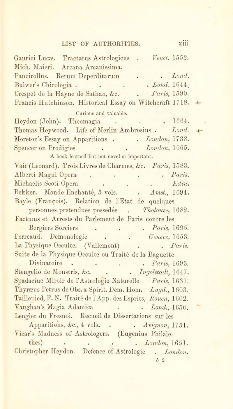 Gaurici Lucre. Tractatus Astrologicus . Mich. Maieri. Arcana Arcanissima. Venet. 1552. Pancirollus. Rerum Deperditarum Lond. Bulwer’s Chirologia . . Lond. 1644. Crespet de la Hayne de Sathan, Ac. Paris, 1590. Francis Hutchinson. Historical Essay on Witchcraft 1718. Curious and valuable. Heydon (John). Theomagia . 1664. Thomas Heywood. Life of Merlin Ambrosius . Lond. Moreton’s Essay on Apparitions . London, 1738. Spencer on Prodigies London, 1665. A book learned but not novel or important. Vair (Leonard). Trois Livres de Charmes, Ac. Paris, 1583. Alberti Magni Opera .... Paris. Michaelis Scoti Opera . . . Edin. Bekker. Monde Enchante, 5 vols. . Amst., 1694. Bayle (Francois). Relation de l’Etat de quelques personnes pretendues possedes . Tholouse, 1682. Factums et Arrests du Parlement de Paris centre les Bergiers Sorciers . . . Paris, 1695. Perreaud. Demonologie . . Geneve, 1653. La Physique Occulte. (Vallemont) . . Paris. Suite de la Physique Occulte ou Traite de la Baguette Divinatoire .... Paris, 1693. Stengelio de Monstris, Ac. . . Ingolstadt, 1647. Spadacine Miroir de l’Astrologie Naturelle Paris, 1631. Thyrreus Petrus de Obs. a Spirit. Bern. Horn. Lugd., 1603. Taillepied, F. N. Traite de l’App. des Esprits, Iiouen, 1602. Vaughan’s Magia Adamica . . Lond., 1650. Lenglet du Fresnoi. Recueil de Dissertations sur les Apparitions, Ac., 4 vols. . . Avignon, 1751. Vicar’s Madness of Astrologers. (Eugenius Pkilale- thes) .... London, 1651. Christopher Ileydon. Defence of Astrologie . London.