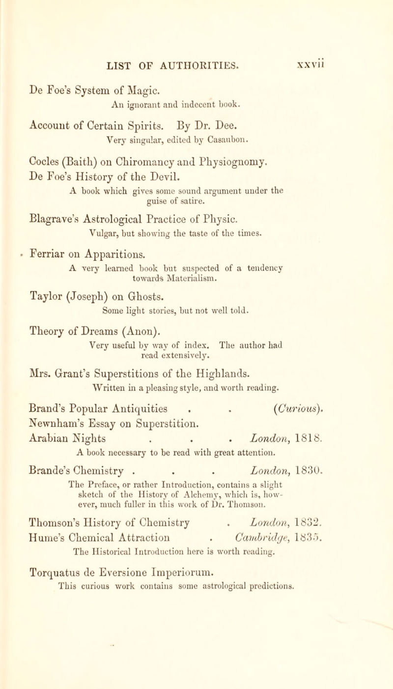 De Foe’s System of Magic. An ignorant and indecent book. Account of Certain Spirits. By Dr. Dee. Very singular, edited by Casaubon. Codes (Baitli) on Chiromancy and Physiognomy. De Foe’s History of the Devil. A book which gives some sound argument under the guise of satire. Blagrave’s Astrological Practice of Physic. Vulgar, but showing the taste of the times. • Ferriar on Apparitions. A very learned book but suspected of a tendency towards Materialism. Taylor (Joseph) on Ghosts. Some light stories, but not well told. Theory of Dreams (Anon). Very useful by way of index. The author had read extensively. Mrs. Grant’s Superstitions of the Highlands. Written in a pleasing style, and worth reading. Brand’s Popular Antiquities . . (Curious). Newnham’s Essay on Superstition. Arabian Nights . . . London, 1818. A book necessary to be read with great attention. Brande’s Chemistry . . . London, 1830. The Preface, or rather Introduction, contains a slight sketch of the History of Alchemy, which is, how- ever, much fuller in this work of Ur. Thomson. Thomson’s History of Chemistry . London, 1832. Hume’s Chemical Attraction . Cambridge, 1835. The Historical Introduction here is worth reading. Torquatus de Eversione Imperiorum. This curious work contains some astrological predictions.