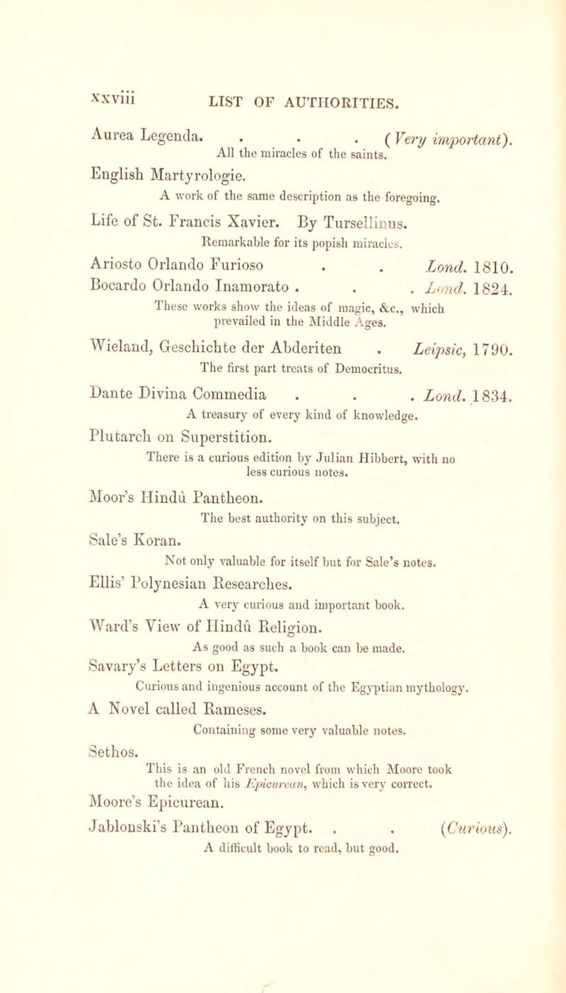 Aurea Legenda. . . . (Very important). All the miracles of the saints. English Martyrologie. A work of the same description as the foregoing. Life of St. Francis Xavier. By Tursellinus. Remarkable for its popish miracles. Ariosto Orlando Furioso . . Lond. 1810. Bocardo Orlando Inamorato . . . Lund. 1824. These works show the ideas of magic, &amp;c., which prevailed in the Middle Ages. Wieland, Geschichte der Abderiten . Leipsic, 1790. The first part treats of Democritus. Dante Divina Commedia . . . Lond. 1834. A treasury of every kind of knowledge. Plutarch on Superstition. There is a curious edition by Julian Hibbert, with no less curious notes. Moor’s Hindu Pantheon. The best authority on this subject. Sale’s Koran. Not only valuable for itself but for Sale’s notes. Ellis’ Polynesian Researches. A very curious and important book. Ward’s View of Hindu Relio-ion. o As good as such a book can be made. Savary’s Letters on Egypt. Curious and ingenious account of the Egyptian mythology. A Novel called Rameses. Containing some very valuable notes. Sethos. This is an old French novel from which Moore took the idea of his Epicurean, which is very correct. Moore’s Epicurean. Jablonski’s Pantheon of Egypt. . . (Curious). A difficult book to read, but good.